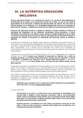 • GUÍA CIENTÍFICA DE LAS ALTAS CAPACIDADES • DECLARADA DE INTERÉS CIENTÍFICO Y PROFESIONAL •
XI. LA AUTÉNTICA EDUCACIÓN
INCLUSIVA
No hay educación inclusiva, si se comienza por excluir o no reconocer adecuadamente la
participación de los padres, en la educación escolar de sus hijos, ya que son los primeros
responsables de la educación y titulares del derecho-deber de educar. Por esta razón el
Tribunal Supremo en su Sentencia 12.11.12 ilegalizó íntegramente la ley de la Consejería de
Educación de Canarias, y estableció el criterio para la validez de las demás leyes educativas.
Tampoco hay Educación Inclusiva, ni estado de derecho, cuando el estado se atribuye el
monopolio del diagnóstico de las diferentes necesidades clínico-educativas, o ponen
dificultades de aceptación a los padres cuando aportan al colegio diagnósticos de sus hijos,
o cuando el centro educativo no reconoce todo su valor legal. No hay Educación Inclusiva ni
educación de calidad sin Educación en Libertad.No hay educación cuando se infringe la
legalidad.
La LOMCE es en realidad la Ley Orgánica que introduce la auténtica educación inclusiva. No
tanto gracias a la voluntad de los legisladores, sino fundamentalmente gracias a la lucha de
los padres, y específicamente de las madres y los padres de los estudiantes superdotados y de
altas capacidades, que a través de los Tribunales de Justicia han conseguido el
reconocimiento judicial del Derecho fundamental a la Educación en Libertad, que ha creado
Jurisprudencia.
Consecuencia de la Sentencia del Tribunal Supremo 12.11.12, los legisladores en el segundo
borrador de la LOMCE tuvieron que introducir la Educación en Libertad, tal y como ha
quedado aprobada, como indica el Tribunal Supremo. Crearon el nuevo apartado “q” del Art
1 “Principios”, y también en el “Artículo 2. bis. 4. “Sistema Educativo Español”, y reformaron
varios otros artículos, pues no tenía sentido crear una nueva ley que hubiera nacido nula de
pleno derecho.
Cabría decir que según la correlación de fuerzas políticas, de un futuro Parlamento la LOMCE
podrá ser sustituida o modificada, por la voluntad política de las nuevas mayorías que se
formen, pero cualquier mayoría parlamentaria deberá respetar tanto las Sentencias del
Tribunal Supremo como los Tratados Internacionales suscritos por el Estado Español.
En la LOMCE, la educación inclusiva y el desarrollo de los talentos quedan reforzados, pues no
sólo respeta íntegramente los avances y preceptos orgánicos de la LOE, sino que con la
Enseñanza en Libertad como principio fundamental, va mucho más allá. Además, en su
preámbulo la LOMCE señala:
«Debemos pues considerar como un logro de las últimas décadas la universalización
de la educación, así como la educación inclusiva».
Lo inicia indicando:
«El alumnado es el centro y la razón de ser de la educación. El aprendizaje en la
escuela debe ir dirigido a formar personas autónomas, críticas, con pensamiento
propio. Todos los estudiantes poseen talento, pero la naturaleza de este talento difiere
entre ellos. En consecuencia, el sistema educativo debe contar con los mecanismos
necesarios para reconocerlo y potenciarlo.
Nuestras personas y sus talentos son lo más valioso que tenemos como país. Por ello,
todos y cada uno de los alumnos y alumnas serán objeto de una atención, en la
búsqueda de desarrollo del talento».
92
 