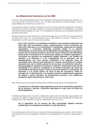 • GUÍA CIENTÍFICA DE LAS ALTAS CAPACIDADES • DECLARADA DE INTERÉS CIENTÍFICO Y PROFESIONAL •
La Educación Inclusiva en la LOE.
Los Fines y Principios establecidos en la Ley Orgánica LOE los encontramos en los Artículos. 1 y
2: La educación inclusiva en el Art. 1.b, y el pleno desarrollo de la personalidad y de las
capacidades de los alumnos, en el Art 2.1.a.
La educación inclusiva vuelve a indicarse en el Art 121.2 a la hora de preceptuar el Proyecto
Educativo de Centro, que debe contener la forma de atención a la diversidad, y recuerda
nuevamente este precepto en el Art. 71.3, al referirse a los alumnos con necesidad específica
de apoyo educativo.
Veamos el alcance de la educación inclusiva preceptuada en la LOE. Es el propio Ministerio
de Educación que con la promulgación de la LOE publicó en escrito “Atención a la
Diversidad en la LOE” que entre otras cosas señala:
«En la LOE la atención a la diversidad se establece como principio fundamental que
debe regir toda la enseñanza básica, proporcionando a todo el alumnado una
educación adecuada a sus características y necesidades; adoptando las medidas
organizativas y curriculares pertinentes; poniendo énfasis en la atención
individualizada, en la prevención de las dificultades de aprendizaje y en la puesta en
práctica de mecanismos de refuerzo, tan pronto como se detecten estas dificultades;
potenciando la autonomía de los centros para adoptar las medidas organizativas y
curriculares que permitan una organización flexible adaptada a las medidas de
atención a la diversidad y a las características de su alumnado, con los
desdoblamientos que sean precisos; atendiendo a los diferentes ritmos de
aprendizaje de los alumnos para aprender por sí mismos; promoviendo las medidas
necesarias para que la tutoría personal de los alumnos y la orientación educativa,
psicopedagógica y profesional constituyan un elemento fundamental al servicio del
aprendizaje de los alumnos, recogiendo en el Proyecto Educativo del Centro las
características del entorno social y cultural, la forma de atención a la diversidad del
alumnado y a la acción tutorial, así como el plan de convivencia, desde los
principios de no discriminación y de inclusión educativa; estableciendo programas
de refuerzo y apoyo educativo, de diversificación curricular o de cualificación
profesional, según corresponda en cada caso».
Este mismo escrito del Ministerio de Educación también señala respecto del diagnóstico:
«La atención a la diversidad exige diagnóstico previo de las necesidades específicas
de los alumnos y alumnas y soluciones adecuadas en cada caso en función de
dicho diagnóstico».
El Ministerio de Educación concreta el diagnóstico de los alumnos de altas capacidades con
su norma 23.1.2006, en aplicación de la Ley de Ordenación de las Profesiones Sanitarias Ley
44/2003, de 21 de noviembre, y para el cumplimiento de su Art. 6.2.a.
«En el diagnóstico de los alumnos de altas capacidades deberán intervenir
profesionales con competencias sanitarias, no sólo educativas».
Es la consecuencia directa de los avances de las Neurociencias que pusieron de manifiesto
los aspectos clínicos no patológicos inherente a la Superdotación y las altas capacidades, y
que
93
 