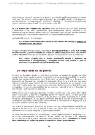 • GUÍA CIENTÍFICA DE LAS ALTAS CAPACIDADES • DECLARADA DE INTERÉS CIENTÍFICO Y PROFESIONAL •
el Ministerio de Educación proclamó mediante la organización del Primer Encuentro Nacional
“Atención Educativa de los Alumnos Superdotados”, en el año 2002, días 9 y 10 de diciembre,
con la ponencia “La Superdotación a Examen”. (Capítulo IV. “Actuaciones correctas del
sistema educativo”, pág. 43 a 49, concretamente en pág. 45):
La LOE, trasladó las competencias educativas sobre la atención que necesitan personas
superdotadas y de altas capacidades, que anteriormente estaba atribuida a las
administraciones educativas, refiriéndose a sus funcionarios de los equipos de asesoramiento
psicopedagógico o de orientación educativa, a los propios centros educativos.
Así, la LOMCE en su Art 43.1 señalaba:
«Los alumnos superdotados serán objeto de una atención educativa por parte de las
administraciones educativas».
Derogada íntegramente aquella Ley Orgánica, la actual (LOE-LOMCE), en su Art 72.3, trasladó
las competencias y responsabilidades de realizar las adaptaciones curriculares a los mismos
centros educativos en los que los estudiantes de altas capacidades se hallan escolarizados:
«Los centros contarán con la debida organización escolar y realizarán las
adaptaciones y diversificaciones curriculares precisas para facilitar a todo el
alumnado la consecución de los fines establecido».
La larga lucha de los padres.
Se inició en Canarias, donde el movimiento asociativo de padres de alumnos de altas
capacidades, instó, mediante escrito presentado el 30 de septiembre de 2002, un proceso
judicial para declarar la ilegalidad de la Orden de 7 de julio de 1997, de la Consejería de
Educación de Canarias, que regulaba la educación diferente a la ordinaria que estos
alumnos necesitan, pues trataba de forma restrictiva los derechos de los padres en la
educación escolar de sus hijos y su derecho a aportar los dictámenes de los diagnósticos que
encargaban a centros especializados de su elección, respecto a la Ley Orgánica, la
Constitución y los Tratados Internacionales.
El Tribunal Superior de Justicia de Canarias, mediante sentencia de 16 de julio de 2004 dio la
razón a los padres y declaró la ilegalidad parcial de aquella Orden. La Consejería de
Educación dictó entonces otra Orden, la del 22 de julio de 2005, publicada en el Boletín
Oficial de Canarias (BOC) el 1 de agosto del mismo año, en la que de nuevo restringía los
derechos de los padres y no reconocía suficientemente el valor legal de los diagnósticos que
los padres aportan a las escuelas e institutos.
De nuevo el movimiento asociativo de padres instó la correspondiente demanda de
ilegalidad de ley En el 2011 el Tribunal Superior de Justicia de Canarias dio la razón
nuevamente a los padres e ilegalizó la nueva Orden canaria.
La sentencia, aun reconociendo que la Orden contenía aspectos positivos, señaló que al no
reconocer suficientemente los derechos de los padres, en relación a los derechos
reconocidos en la ley orgánica, y el ordenamiento jurídico superior, contaminaba la norma
legal en su integridad, por lo que sentenció la ilegalidad íntegra de la nueva ley.
94
 