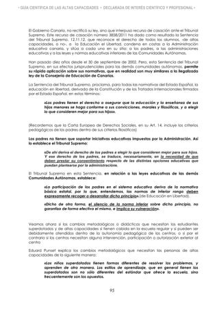 • GUÍA CIENTÍFICA DE LAS ALTAS CAPACIDADES • DECLARADA DE INTERÉS CIENTÍFICO Y PROFESIONAL •
El Gobierno Canario, no rectificó su ley, sino que interpuso recurso de casación ante el Tribunal
Supremo. Este recurso de casación número 3858/2011 ha dado como resultado la Sentencia
del Tribunal Supremo, 12.11.12, que reconoce el derecho de todos los alumnos, -de altas
capacidades, o no-, a la Educación el Libertad, condena en costas a la Administración
educativa canaria, y sitúa a cada uno en su sitio: a los padres, a las administraciones
educativas y a las leyes y normas educativas inferiores de las Comunidades Autónomas.
Han pasado diez años desde el 30 de septiembre de 2002. Pero, esta Sentencia del Tribunal
Supremo, en sus efectos jurisprudenciales para las demás comunidades autónomas, permite
su rápida aplicación sobre sus normativas, que en realidad son muy similares a la ilegalizada
ley de la Consejería de Educación de Canarias.
La Sentencia del Tribunal Supremo, proclama, para todas las normativas del Estado Español, la
educación en libertad, derivada de la Constitución y de los Tratados Internacionales firmados
por el Estado Español, en estos términos:
«Los padres tienen el derecho a asegurar que la educación y la enseñanza de sus
hijos menores se haga conforme a sus convicciones, morales y filosóficas, y a elegir
lo que consideren mejor para sus hijos».
(Recordemos que la Carta Europea de Derechos Sociales, en su Art. 14, incluye los criterios
pedagógicos de los padres dentro de sus criterios filosóficos)
Los padres no tienen que soportar iniciativas educativas impuestas por la Administración. Así
lo establece el Tribunal Supremo:
«De ahí deriva el derecho de los padres a elegir lo que consideren mejor para sus hijos.
Y ese derecho de los padres, se traduce, necesariamente, en la necesidad de que
deben prestar su consentimiento respecto de las distintas opciones educativas que
puedan plantearse por la administración».
El Tribunal Supremo en esta Sentencia, en relación a las leyes educativas de las demás
Comunidades Autónomas, establece:
«La participación de los padres en el sistema educativo deriva de la normativa
básica estatal, por lo que, entendemos, las normas de inferior rango deben
expresamente recoger o desarrollar dicho principio».(de Educación en Libertad).
«Dicho de otra forma, el silencio de la norma inferior sobre dicho principio, no
garantiza de forma efectiva el mismo, e implica su vulneración».
Veamos ahora si los cambios metodológicos o didácticos que necesitan los estudiantes
superdotados y de altas capacidades si tienen cabida en la escuela regular y si pueden ser
debidamente atendidos dentro de la autonomía pedagógica de los centros, o si por el
contrario si los centros necesitan alguna intervención, participación o autorización exterior al
centro
Eduard Punset explica los cambios metodológicos que necesitan las personas de altas
capacidades de la siguiente manera:
«Los niños superdotados tienen formas diferentes de resolver los problemas, y
aprenden de otra manera. Los estilos de aprendizaje, que en general tienen los
superdotados son no sólo diferentes del estándar que ofrece la escuela, sino
frecuentemente son los opuestos.
95
 