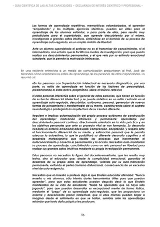 • GUÍA CIENTÍFICA DE LAS ALTAS CAPACIDADES • DECLARADA DE INTERÉS CIENTÍFICO Y PROFESIONAL •
Las formas de aprendizaje repetitivas, memorísticas estandarizadas, el aprender
“empollando” y los múltiples ejercicios idénticos, pueden ser útiles para el
aprendizaje de los alumnos estándar, o para parte de ellos, pero resulta muy
perjudiciales para el superdotado, que aprende descubriendo por sí mismo,
investigando a grandes saltos intuitivos, sintiéndose en el dominio de su proceso de
aprendizaje auto-regulado, en un amplio ámbito de libertad.
Ante un alumno superdotado el profesor no es el transmisor de conocimientos, ni el
intermediario, sino el tutor que le facilita los medios de investigación, para que pueda
realizar sus descubrimientos permanentes, y el que vela por su estímulo emocional
constante, que le permite la motivación intrínseca».
En una reciente entrevista a un medio de comunicación preguntaron al Prof. José de
Mirandés cómo sintetizaría los estilos de aprendizaje de las personas de altas capacidades. Lo
resumió así:
«En las personas con Superdotación intelectual es necesario diagnosticar, por una
parte, su estilo de aprendizaje en función de los factores de personalidad,
predominando el estilo activo-pragmático, sobre el teórico-reflexivo
El estilo personal interactúa sobre el general de estas personas, que tienen en función
de su hecho diferencial intelectual, y se puede sintetizar en un estilo centrado en el
aprendizaje auto-regulado, descubridor, autónomo, personal, generador de nuevas
formas de pensamiento y transformador de su mente, constituyendo sobre el sustrato
neurobiológico privilegiado la arquitectura de su cerebro diferente.
Requiere e implica: autorregulación del propio proceso autónomo de construcción
del aprendizaje; motivación intrínseca y permanente; aprendizaje por
descubrimiento personal continuo, directamente orientado en la vida práctica y en
los objetivos personales que ante su proyecto vital se van formando. Su desarrollo
necesita un entorno emocional adecuado: comprensión, aceptación, y respeto ante
el funcionamiento diferencial de su mente, y estimación personal que le permita
adecuar la autoestima, lo que le posibilitará su diferente desarrollo cognitivo y el
desarrollo metacognitivo que facilita los procesos que incrementan el
autoconocimiento y conecta el pensamiento y la acción. Necesitan auto-monitorizar
su proceso de aprendizaje, concibiéndolo como un reto personal en libertad para
realizar sus grandes saltos intuitivos mediante su propia investigación permanente.
Estas personas no necesitan la figura del docente-enseñante, que les resulta muy
lesiva, sino al educador que, desde la complicidad emocional, garantiza el
desarrollo de su propio estilo de aprendizaje, velando por su auto-motivación
permanente, evitando el perfeccionismo disfuncional, consecuencia de un excesivo
nivel de auto-exigencia.
Necesitan que el maestro o profesor diga lo que Einstein educador afirmaba: “Nunca
enseño a mis alumnos, sólo intento darles herramientas útiles para que puedan
aprender”, para que estos estudiantes puedan después decir lo que Einstein
manifestaba de su vida de estudiante: “Nada he aprendido que no haya sido
jugando”, para que puedan desarrollar su excepcional mente de forma lúdica,
mediante el “juego” de su aprendizaje auto-regulado, que les proporciona un
enorme y desconocido placer intelectual, que ni ellos mismos pueden llegar a
imaginar desde el sufrimiento en que se hallan, sumidos ante los aprendizajes
estándar que tanto daño psíquico les producen.
96
 