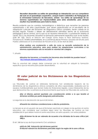 • GUÍA CIENTÍFICA DE LAS ALTAS CAPACIDADES • DECLARADA DE INTERÉS CIENTÍFICO Y PROFESIONAL •
Necesitan desarrollar sus estilos de aprendizaje en interrelación con sus compañeros
del aula en el aprendizaje cooperativo. Joaquín Gairín Catedrático de Pedagogía de
la Universidad Autónoma de Barcelona, señala: “Los estilos de aprendizaje de los
alumnos superdotados son imprescindibles para estos estudiantes, pero siempre
resultan muy beneficiosos para toda la clase».
Resulta evidente que los cambios metodológicos o didácticos que necesitan las personas
superdotadas y de altas capacidades, que vienen especificados en el pre-diseño de la
adaptación curricular del Dictamen de Diagnóstico Clínico completo, tienen cabida en la
escuela regular. Pueden y deben ser debidamente atendidos dentro de la autonomía
pedagógica de los centros, por lo que no se necesita intervención, o autorización exterior al
centro. Eso sí, los docentes necesitan la formación permanente específica que se les facilita.
(LOE Art 102). Decía el Director del Colegio Santa María la Real (Hermanos Maristas,
Pamplona) D. Andrés Larrambébere, en su ponencia de las Primeras Jornadas de Estudio para
Padres celebradas en la Universidad de Navarra el 22 y 23 de Abril de 2005:
«Para realizar una aceleración o salto de curso se necesita autorización de la
administración educativa, pero para realizar las adaptaciones curriculares a los
alumnos superdotados sólo se necesita la voluntad del colegio».
Y, añadía
«Nosotros las hacemos, y si nosotros las hacemos otros también las pueden hacer”.
http://instisuper.altascapacidades.es/a1_c10.pdf
Pero la voluntad del colegio debe comenzar por la voluntad en adquirir la formación
específica que se necesita para poder desarrollarlas.
El valor judicial de los Dictámenes de los Diagnósticos
Clínicos.
Los Tribunales de Justicia en reiteradas Sentencias han establecido respecto de los
dictámenes de los diagnósticos clínicos completos de altas capacidades, realizados por los
equipos multidisciplinares que reúnen todas las titulaciones legales, cosas interesantes de las
que destacamos tres. La primera es el reconocimiento que hacen los Tribunales de Justicia de:
«Dar al informe pericial aportado una consideración similar a la que tendría el
dictamen emitido por perito designado judicialmente».
La segunda es la declaración de que el dictamen;
«Presenta las máximas consideraciones a efectos probatorio».
La tercera es en el supuesto de que el Dictamen aportado al colegio no les gustara al centro
educativo, por considerar que contiene algún error; los Tribunales de Justicia ya han
establecido lo que deben hacer el centro educativo, en este supuesto, con estas palabras:
«Este dictamen ha de ser valorado de acuerdo a los dictados de la sana crítica (art.
348) ».
El Art. 348 de la Ley de Enjuiciamiento Civil, establece:
«Artículo 348 Valoración del dictamen pericial.
El tribunal valorará los dictámenes periciales según las reglas de la sana crítica».
97
 