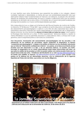 • GUÍA CIENTÍFICA DE LAS ALTAS CAPACIDADES • DECLARADA DE INTERÉS CIENTÍFICO Y PROFESIONAL •
Lo que significa que estos Dictámenes que presentan los padres a los colegios, deben
cumplirse, aplicarse o desarrollarse, a menos de que con posterioridad presenten otro que
demuestre hallarse mejor fundamentado en Ciencia o en Derecho. Cualquier otro dictamen
deberá ser realizado por profesionales de igual o superior cualificación para que se puedan
establecer los dictados de la sana crítica, y al tratarse de un menor sólo podrá realizarse por
encargo de los padres a un nuevo centro especializado que elijan.
Esta Jurisprudencia tuvo su origen en la Sentencia del Tribunal Superior de Justicia de Castilla-
La Mancha, Nº 96 Recurso 715 de 2001, que condenó al centro educativo y al equipo oficial
de asesoramiento psicopedagógico a aplicar a una niña de alta capacidad de 6 años, el
tratamiento educativo indicado por centro especializado en el Dictamen de su Diagnóstico.
Desde entonces, las otras Sentencias ofrecen el mismo fallo en todos los casos, como explica
la Psicóloga Coks Feenstra en su libro “El Niño Superdotado” (Ediciones Médici) y repiten la
misma literalidad, lo que ha permitido alcanzar la Jurisprudencia clara y unívoca de la que
gozamos, para la seguridad jurídica a de todos los ciudadanos.
Con frecuencia, funcionarios del asesoramiento psicopedagógico de las escuelas o de
orientación de los institutos de secundaria, siguen realizando el diagnóstico, le llaman
“evaluación psicopedagógica” y niegan a los padres el informe con los resultados aduciendo
que se trata de “información confidencial e interna”. Los padres, en el desconocimiento de las
pruebas que han efectuado a su hijo, y de sus derechos básicos, no pueden, por tanto,
encargar un diagnóstico en un centro especializado hasta haber transcurridos dos años, ya
que para la validez de las pruebas un niño no puede realizar una misma prueba hasta que no
hayan transcurrido dos años. El Defensor del Estudiante en su web http://www.defensorestudiante.org/
ha tenido que habilitar el espacio: http://defensorestudiante.org/derecho_escolar.pdf para ayudar a los
padres en la defensa de sus elementales derechos, con la colaboración de la Agencia
Española de Protección de Datos, que actúa con mucha diligencia.
Organizada por el Instituto Valenciano de Altas Capacidades. Aula Magna de la Facultad de
Ciencias de la Educación de la Universidad de Valencia, 25 de enero de 2014
98
 