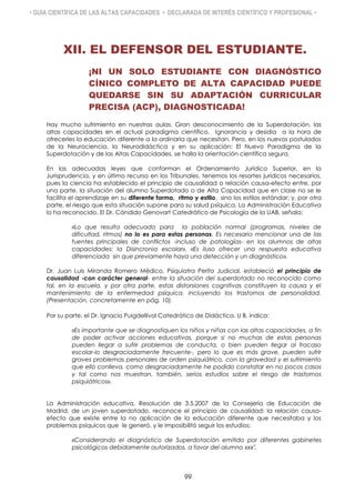 • GUÍA CIENTÍFICA DE LAS ALTAS CAPACIDADES • DECLARADA DE INTERÉS CIENTÍFICO Y PROFESIONAL •
XII. EL DEFENSOR DEL ESTUDIANTE.
¡NI UN SOLO ESTUDIANTE CON DIAGNÓSTICO
CÍNICO COMPLETO DE ALTA CAPACIDAD PUEDE
QUEDARSE SIN SU ADAPTACIÓN CURRICULAR
PRECISA (ACP), DIAGNOSTICADA!
Hay mucho sufrimiento en nuestras aulas. Gran desconocimiento de la Superdotación, las
altas capacidades en el actual paradigma científico. Ignorancia y desidia a la hora de
ofrecerles la educación diferente a la ordinaria que necesitan. Pero, en los nuevos postulados
de la Neurociencia, la Neurodidáctica y en su aplicación: El Nuevo Paradigma de la
Superdotación y de las Altas Capacidades, se halla la orientación científica segura.
En las adecuadas leyes que conforman el Ordenamiento Jurídico Superior, en la
Jurisprudencia, y en último recurso en los Tribunales, tenemos los resortes jurídicos necesarios,
pues la ciencia ha establecido el principio de causalidad o relación causa-efecto entre, por
una parte, la situación del alumno Superdotado o de Alta Capacidad que en clase no se le
facilita el aprendizaje en su diferente forma, ritmo y estilo, sino los estilos estándar; y, por otra
parte, el riesgo que esta situación supone para su salud psíquica. La Administración Educativa
lo ha reconocido. El Dr. Cándido Genovart Catedrático de Psicología de la UAB, señala:
«Lo que resulta adecuado para la población normal (programas, niveles de
dificultad, ritmos) no lo es para estas personas. Es necesario mencionar una de las
fuentes principales de conflictos -incluso de patologías- en los alumnos de altas
capacidades: la Disincronia escolar». «Es iluso ofrecer una respuesta educativa
diferenciada sin que previamente haya una detección y un diagnóstico».
Dr. Juan Luis Miranda Romero Médico, Psiquiatra Perito Judicial, estableció el principio de
causalidad -con carácter general- entre la situación del superdotado no reconocido como
tal, en la escuela, y por otra parte, estas distorsiones cognitivas constituyen la causa y el
mantenimiento de la enfermedad psíquica, incluyendo los trastornos de personalidad.
(Presentación, concretamente en pág. 10).
Por su parte, el Dr. Ignacio Puigdellívol Catedrático de Didáctica. U B, indica:
«Es importante que se diagnostiquen los niños y niñas con las altas capacidades, a fin
de poder activar acciones educativas, porque si no muchas de estas personas
pueden llegar a sufrir problemas de conducta, o bien pueden llegar al fracaso
escolar-lo desgraciadamente frecuente-, pero lo que es más grave, pueden sufrir
graves problemas personales de orden psiquiátrico, con la gravedad y el sufrimiento
que ello conlleva, como desgraciadamente he podido constatar en no pocos casos
y tal como nos muestran, también, serios estudios sobre el riesgo de trastornos
psiquiátricos».
La Administración educativa, Resolución de 3.5.2007 de la Consejería de Educación de
Madrid, de un joven superdotado, reconoce el principio de causalidad: la relación causa-
efecto que existe entre la no aplicación de la educación diferente que necesitaba y los
problemas psíquicos que le generó, y le imposibilitó seguir los estudios:
«Considerando el diagnóstico de Superdotación emitido por diferentes gabinetes
psicológicos debidamente autorizados, a favor del alumno xxx".
99
 