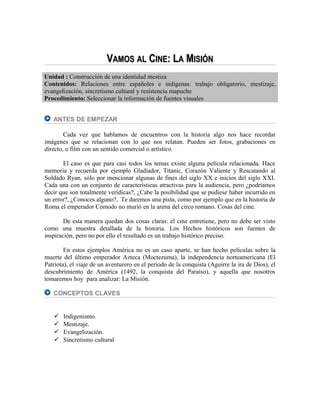 VVAMOSAMOS ALAL CCINEINE: L: LAA MMISIÓNISIÓN
Unidad : Construcción de una identidad mestiza
Contenidos: Relaciones entre españoles e indígenas: trabajo obligatorio, mestizaje,
evangelización, sincretismo cultural y resistencia mapuche
Procedimiento: Seleccionar la información de fuentes visuales
ANTES DE EMPEZAR
Cada vez que hablamos de encuentros con la historia algo nos hace recordar
imágenes que se relacionan con lo que nos relatan. Pueden ser fotos, grabaciones en
directo, o film con un sentido comercial o artístico.
El caso es que para casi todos los temas existe alguna película relacionada. Hace
memoria y recuerda por ejemplo Gladiador, Titanic, Corazón Valiente y Rescatando al
Soldado Ryan, sólo por mencionar algunas de fines del siglo XX e inicios del siglo XXI.
Cada una con un conjunto de características atractivas para la audiencia, pero ¿podríamos
decir que son totalmente verídicas?, ¿Cabe la posibilidad que se pudiese haber incurrido en
un error?, ¿Conoces alguno?, Te daremos una pista, como por ejemplo que en la historia de
Roma el emperador Cómodo no murió en la arena del circo romano. Cosas del cine.
De esta manera quedan dos cosas claras: el cine entretiene, pero no debe ser visto
como una muestra detallada de la historia. Los Hechos históricos son fuentes de
inspiración, pero no por ello el resultado es un trabajo histórico preciso.
En estos ejemplos América no es un caso aparte, se han hecho películas sobre la
muerte del último emperador Azteca (Moctezuma), la independencia norteamericana (El
Patriota), el viaje de un aventurero en el período de la conquista (Aguirre la ira de Dios), el
descubrimiento de América (1492, la conquista del Paraíso), y aquella que nosotros
tomaremos hoy para analizar: La Misión.
CONCEPTOS CLAVES
 Indigenismo.
 Mestizaje.
 Evangelización.
 Sincretismo cultural
 