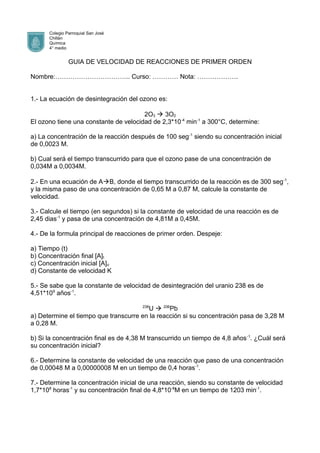 Colegio Parroquial San José
Chillán
Química
4° medio
GUIA DE VELOCIDAD DE REACCIONES DE PRIMER ORDEN
Nombre:…………………………….. Curso: ………… Nota: ……………….
1.- La ecuación de desintegración del ozono es:
2O3  3O2
El ozono tiene una constante de velocidad de 2,3*10-4
min-1
a 300°C, determine:
a) La concentración de la reacción después de 100 seg-1
siendo su concentración inicial
de 0,0023 M.
b) Cual será el tiempo transcurrido para que el ozono pase de una concentración de
0,034M a 0,0034M.
2.- En una ecuación de AB, donde el tiempo transcurrido de la reacción es de 300 seg-1
,
y la misma paso de una concentración de 0,65 M a 0,87 M, calcule la constante de
velocidad.
3.- Calcule el tiempo (en segundos) si la constante de velocidad de una reacción es de
2,45 dias-1
y pasa de una concentración de 4,81M a 0,45M.
4.- De la formula principal de reacciones de primer orden. Despeje:
a) Tiempo (t)
b) Concentración final [A]t
c) Concentración inicial [A]o
d) Constante de velocidad K
5.- Se sabe que la constante de velocidad de desintegración del uranio 238 es de
4,51*109
años-1
.
238
U  206
Pb
a) Determine el tiempo que transcurre en la reacción si su concentración pasa de 3,28 M
a 0,28 M.
b) Si la concentración final es de 4,38 M transcurrido un tiempo de 4,8 años-1
. ¿Cuál será
su concentración inicial?
6.- Determine la constante de velocidad de una reacción que paso de una concentración
de 0,00048 M a 0,00000008 M en un tiempo de 0,4 horas-1
.
7.- Determine la concentración inicial de una reacción, siendo su constante de velocidad
1,7*108
horas-1
y su concentración final de 4,8*10-8
M en un tiempo de 1203 min-1
.
 