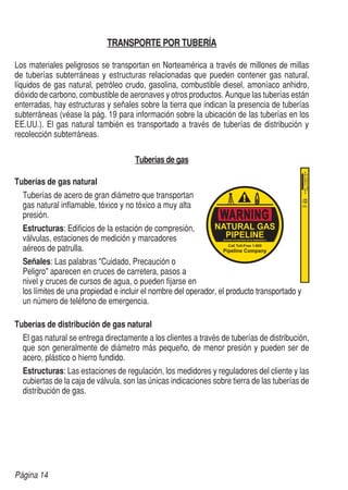 Página 14
TRANSPORTE POR TUBERÍA
Los materiales peligrosos se transportan en Norteamérica a través de millones de millas
de tuberías subterráneas y estructuras relacionadas que pueden contener gas natural,
líquidos de gas natural, petróleo crudo, gasolina, combustible diesel, amoníaco anhidro,
dióxido de carbono, combustible de aeronaves y otros productos. Aunque las tuberías están
enterradas, hay estructuras y señales sobre la tierra que indican la presencia de tuberías
subterráneas (véase la pág. 19 para información sobre la ubicación de las tuberías en los
EE.UU.). El gas natural también es transportado a través de tuberías de distribución y
recolección subterráneas.
Tuberías de gas
Tuberías de gas natural
	 Tuberías de acero de gran diámetro que transportan
	 gas natural inflamable, tóxico y no tóxico a muy alta
	presión.
	Estructuras: Edificios de la estación de compresión,
	 válvulas, estaciones de medición y marcadores
	 aéreos de patrulla.
	Señales: Las palabras "Cuidado, Precaución o
	 Peligro" aparecen en cruces de carretera, pasos a
	 nivel y cruces de cursos de agua, o pueden fijarse en
	 los límites de una propiedad e incluir el nombre del operador, el producto transportado y
	 un número de teléfono de emergencia.
Tuberías de distribución de gas natural
	 El gas natural se entrega directamente a los clientes a través de tuberías de distribución,
	 que son generalmente de diámetro más pequeño, de menor presión y pueden ser de
	 acero, plástico o hierro fundido.
	 Estructuras: Las estaciones de regulación, los medidores y reguladores del cliente y las
	 cubiertas de la caja de válvula, son las únicas indicaciones sobre tierra de las tuberías de
	 distribución de gas.
 