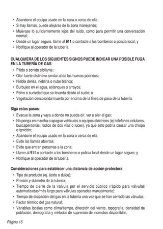 Página 16
•	 Abandone el equipo usado en la zona o cerca de ella;
•	 Si hay llamas, puede alejarse de la zona manejando;
•	 Muévase lo suficientemente lejos del ruido, como para permitir una conversación
normal;
•	 Desde un lugar seguro, llame al 911 o contacte a los bomberos o policía local; y
•	 Notifique al operador de la tubería.
	 CUALQUIERA DE LOS SIGUIENTES SIGNOS PUEDE INDICAR UNA POSIBLE FUGA
	 EN LA TUBERÍA DE GAS:
•	 Pitido o sonido sibilante;
•	 Olor fuerte distintivo similar al de los huevos podridos;
•	 Niebla densa, neblina o nube blanca;
•	 Burbujeo en el agua, estanques o arroyos;
•	 Polvo o suciedad que se levanta desde el suelo; o
•	 Vegetación descolorida/muerta por encima de la línea de paso de la tubería.
	
	 Siga estos pasos:
•	 Evacue la zona y vaya a donde no pueda oír, ver u oler el gas;
•	 No ponga en marcha o apague vehículos o equipos eléctricos (ej: teléfonos celulares,
buscapersonas, radios de dos vías o luces), ya que esto podría causar una chispa
o ignición;
•	 Abandone el equipo usado en la zona o cerca de ella;
•	 Evite las llamas abiertas;
•	 Evite que entren personas a la zona;
•	 Llame al 911 o contacte a los bomberos o policía local desde un lugar seguro; y
•	 Notifique al operador de la tubería.
	 Consideraciones para establecer una distancia de acción protectora:
•	 Tipo de producto (ej. ácido o dulce);
•	 Presión y diámetro de la tubería;
•	 Tiempo de cierre de la válvula por el servicio público (rápido para válvulas
automatizadas/más largo para válvulas operadas manualmente);
•	 Tiempo de disipación del gas en la tubería una vez que se han cerrado las válvulas;
•	 Factor térmico del gas natural;
•	 Variables locales como clima/tiempo, dirección del viento, topografía, densidad de
población, demografía y métodos de supresión de incendios disponibles;
 