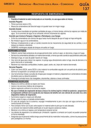 GRE2012
Página 247
GUÍA
137
RESPUESTA DE EMERGENCIA
FUEGO
•	 Cuando el material no está involucrado en un incendio, no use agua sobre el mismo.
Incendio Pequeño
•	 Polvos químicos secos o CO2
.
•	 Mueva los contenedores del área de fuego si lo puede hacer sin ningún riesgo.
Incendio Grande
•	 Inunde el área incendiada con grandes cantidades de agua, al mismo tiempo, elimine los vapores con niebla de
agua.  Si el suministro de agua no es suficiente, elimine únicamente los vapores.
Incendio que involucraTanques o Vagones o Remolques y sus Cargas
•	 Enfríe los contenedores con chorros de agua hasta mucho después de que el fuego se haya extinguido.
•	 No introducir agua en los contenedores.
•	 Retírese inmediatamente si sale un sonido creciente de los mecanismos de seguridad de las ventilas, o si el
tanque se empieza a decolorar.
•	 SIEMPRE manténgase alejado de tanques envueltos en fuego.
DERRAME O FUGA
•	 Deberán usarse trajes protectores de encapsulamiento total  contra el vapor, en derrames y fugas sin fuego.
•	 Notocarloscontenedoresdañadoso elmaterialderramado,a menosqueestéusandolaropaprotectoraadecuada.
•	 Detenga la fuga, en caso de poder hacerlo sin riesgo.
•	 Use rocío de agua para reducir los vapores; no ponga agua directamente sobre la fuga, área de derrame o la
parte interna de un contenedor.
•	 Mantener los materiales combustibles (madera, papel, aceite, etc.) lejos del material derramado.
Derrame Pequeño
•	 Cubrir con tierra SECA, arena SECA u otro material no-combustible seguido con una película de plástico para
disminuir la expansión o el contacto con la lluvia.
•	 Use herramientas limpias a prueba de chispas para recoger el material y depositarlo en contenedores forrados
de plástico para su desecho posterior.
•	 Prevenga la entrada hacia vías navegables, alcantarillas, sótanos o áreas confinadas.
PRIMEROS AUXILIOS
•	 Mueva a la víctima a donde se respire aire fresco.
•	 Llamar a los servicios médicos de emergencia.
•	 Aplicar respiración artificial si la víctima no respira.
•	 No usar el método de respiración de boca a boca si la víctima ingirió o inhaló la sustancia: proporcione
la respiración artificial con la ayuda de una máscara de bolsillo con una válvula de una sola vía u otro
dispositivo médico de respiración.
•	 Suministrar oxígeno si respira con dificultad.
•	 Quitar y aislar la ropa y el calzado contaminados.
•	 En caso de contacto con la sustancia, enjuagar inmediatamente la piel o los ojos con agua corriente por lo
menos durante 20 minutos.
•	 Para contacto menor con la piel, evite esparcir el material sobre la piel que no esté afectada.
•	 La remoción de material fundido solidificado en la piel requiere asistencia médica.
•	 Mantener a la víctima en reposo y con temperatura corporal normal.
•	 Los efectos de exposición a la substacia por (inhalación, ingestión o contacto con la piel) se pueden presentar
en forma retardada.
•	 Asegúrese que el personal médico tenga conocimiento de los materiales involucrados, y tomar las precauciones
para protegerse a sí mismos.
Sustancias - Reactivas con el Agua - Corrosivas
 