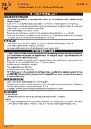 GRE2012
Página 272
GUÍA
150
PELIGROS POTENCIALES
INCENDIO O EXPLOSION
•	 La auto-descomposición o el auto-encendido pueden ser provocados por calor, reacción química,
fricción o impacto.
•	 Puede ocurrir una descomposición autoacelerada si no se mantiene el control específico de temperatura.
•	 Estos materiales son particularmente sensibles a las temperaturas elevadas.  Arriba de un“Control deTemperatura”
dado se descomponen violentamente y prenden fuego.
•	 Puede incendiarse por calor, chispas o llamas.
•	 Algunos pueden descomponerse explosivamente cuando se calientan o involucran en un incendio.
•	 Puede arder violentamente.  Se puede autoacelerar la descomposición y producir grandes cantidades de gases.
•	 Los vapores o el polvo pueden formar mezclas explosivas con el aire.
A LA SALUD
•	 La inhalación o el contacto con los vapores o la sustancia puede causar daño severo o la muerte.
•	 Puede producir gases irritantes tóxicos, y/o corrosivos.
•	 Las fugas resultantes del control del incendio pueden causar contaminación.
SEGURIDAD PUBLICA
•	 LLAMARprimeroalnúmerodeteléfonoderespuestaencasodeemergenciaeneldocumentodeembarque.
Si el documento de embarque no está disponible o no hay respuesta, diríjase a los números telefónicos
enlistados en el forro de la contraportada.
•	 Cómo acción inmediata de precaución, aisle en todas direcciones, el área del derrame o escape como mínimo
50 metros (150 pies) para líquidos, y 25 metros  (75 pies) para sólidos.
•	 Mantener alejado al personal no autorizado.
•	 Permanezca en dirección del viento.
•	 Mantengase alejado de las áreas bajas.
•	 NO PERMITA que la sustancia se caliente. Consiga nitrógeno líquido (utilice ropa de protección térmica,
vea GUÍA 120), hielo seco o hielo para enfriarla. Si no es posible o no puede conseguir ninguno, evacue
el área inmediatamente.
ROPA PROTECTORA
•	 Use el equipo de aire autónomo de presión positiva (SCBA).
•	 Use ropa protectora contra los productos químicos, la cual esté especificamente recomendada por el fabricante.  
Esta puede proporcionar poca o ninguna protección térmica.
•	 El traje para bomberos profesionales proporcionara solamente  protección limitada.
EVACUACION
Derrame Grande
•	 Considere una evacuación inicial de por lo menos 250 metros (800 pies) a la redonda.
Incendio
•	 Si un tanque, carro de ferrocarril o autotanque está involucrado en un incendio, AISLE a la redonda a 800 metros
(1/2 milla) a la redonda; también, considere la evacuacion inicial a la redonda a 800 metros (1/2 milla).
Sustancias
(auto reactivas / temperatura controlada)
 
