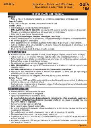 GRE2012
Página 285
GUÍA
156
RESPUESTA DE EMERGENCIA
FUEGO
•	 Nota:  La mayoría de las espumas reaccionan con el material y despiden gases corrosivos/tóxicos.
Incendio Pequeño
•	 CO2
, polvo químico seco, arena seca, espuma resistente al alcohol.
Incendio Grande
•	 Use rocío de agua, niebla o espuma resistente al alcohol.
•	 PARA CLOROSILANOS, NO USE AGUA, use espuma AFFF resistente al alcohol  como medio de expansión.
•	 Mueva los contenedores del área de fuego si lo puede hacer sin ningún riesgo.
•	 Utilice rocío de agua. No usar chorros directos.
Incendio que involucraTanques o Vagones o Remolques y sus Cargas
•	 Combata el incendio desde una distancia máxima o utilice soportes fijos para mangueras o chiflones reguladores.
•	 No introducir agua en los contenedores.
•	 Enfríe los contenedores con chorros de agua hasta mucho después de que el fuego se haya extinguido.
•	 Retírese inmediatamente si sale un sonido creciente de los mecanismos de seguridad de las ventilas, o si el
tanque se empieza a decolorar.
•	 SIEMPRE manténgase alejado de tanques envueltos en fuego.
DERRAME O FUGA
•	 ELIMINAR todas las fuentes de ignición (no fumar, no usar bengalas, chispas o llamas en el área de peligro).
•	 Todo el equipo que se use durante el manejo del producto, deberá estar conectado eléctricamente a tierra.
•	 Notocarloscontenedoresdañadoso elmaterialderramado,a menosqueestéusandolaropaprotectoraadecuada.
•	 Detenga la fuga, en caso de poder hacerlo sin riesgo.
•	 Se puede usar una espuma supresora de vapor para reducir vapores.
•	 PARA CLOROSILANOS, use espuma AFFF-espuma resistente al alcohol como medio de expansión para
reducir los vapores.
•	 NO DERRAMAR AGUA sobre la sustancia esparcida o dentro de los contenedores.
•	 Use rocío de agua para reducir los vapores; o desviar la nube de vapor a la deriva. Evite que flujos de agua
entren en contacto con el material derramado.
•	 Prevenga la entrada hacia vías navegables, alcantarillas, sótanos o áreas confinadas.
Derrame Pequeño
•	 Cubrir con tierra SECA, arena SECA u otro material no-combustible seguido con una película de plástico para
disminuir la expansión o el contacto con la lluvia.
•	 Use herramientas limpias a prueba de chispas para recoger el material y depositarlo en contenedores forrados
de plástico para su desecho posterior.
PRIMEROS AUXILIOS
•	 Mueva a la víctima a donde se respire aire fresco.
•	 Llamar a los servicios médicos de emergencia.
•	 Aplicar respiración artificial si la víctima no respira.
•	 No usar el método de respiración de boca a boca si la víctima ingirió o inhaló la sustancia: proporcione
la respiración artificial con la ayuda de una máscara de bolsillo con una válvula de una sola vía u otro
dispositivo médico de respiración.
•	 Suministrar oxígeno si respira con dificultad.
•	 Quitar y aislar la ropa y el calzado contaminados.
•	 En caso de contacto con la sustancia, enjuagar inmediatamente la piel o los ojos con agua corriente por lo
menos durante 20 minutos.
•	 Para contacto menor con la piel, evite esparcir el material sobre la piel que no esté afectada.
•	 Mantener a la víctima en reposo y con temperatura corporal normal.
•	 Los efectos de exposición a la substacia por (inhalación, ingestión o contacto con la piel) se pueden presentar
en forma retardada.
•	 Asegúrese que el personal médico tenga conocimiento de los materiales involucrados, y tomar las precauciones
para protegerse a sí mismos.
Sustancias - Tóxicas y/o Corrosivas
(combustibles / susceptibles al agua)
 