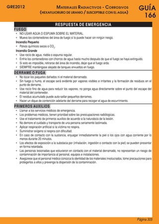 GRE2012
Página 305
GUÍA
166
RESPUESTA DE EMERGENCIA
FUEGO
•	 NO USAR AGUA O ESPUMA SOBRE EL MATERIAL.
•	 Mueva los contenedores del área de fuego si lo puede hacer sin ningún riesgo.
Incendio Pequeño
•	 Polvos químicos secos o CO2
.
Incendio Grande
•	 Use rocío de agua, niebla o espuma regular.
•	 Enfríe los contenedores con chorros de agua hasta mucho después de que el fuego se haya extinguido.
•	 Si esto es imposible, retirarse del área de incendio, dejar que el fuego arda.
•	 SIEMPRE manténgase alejado de tanques envueltos en fuego.
DERRAME O FUGA
•	 No tocar los paquetes dañados ni el material derramado.
•	 Sin fuego o humo, el escape será evidente por vapores visibles e irritantes y la formación de residuos en el
punto de derrame.
•	 Use rocío fino de agua para reducir los vapores; no ponga agua directamente sobre el punto del escape del
material del contenedor.
•	 El residuo acumulado puede auto-sellar pequeños derrames.
•	 Hacer un dique de contención adelante del derrame para recoger el agua de escurrimiento.
PRIMEROS AUXILIOS
•	 Llamar a los servicios médicos de emergencia.
•	 Los problemas médicos, tienen prioridad sobre las preocupaciones radiólogicas.
•	 Use el tratamiento de primeros auxilios de acuerdo a la naturaleza de la lesión.
•	 No demore el cuidado y transporte de una persona seriamente lastimada.
•	 Aplicar respiración artificial si la víctima no respira.
•	 Suministrar oxígeno si respira con dificultad.
•	 En caso de contacto con la sustancia, enjuagar inmediatamente la piel o los ojos con agua corriente por lo
menos durante 20 minutos.
•	 Los efectos de exposición a la substacia por (inhalación, ingestión o contacto con la piel) se pueden presentar
en forma retardada.
•	 Las personas lesionadas que estuvieron en contacto con el material derramado, no representan un riesgo de
contaminación de importancia al personal, equipos e instalaciones.
•	 Asegúrese que el personal médico conozca la identidad de los materiales involucrados, tome precauciones para
protegerlos a ellos y prevenga la dispersión de la contaminación.
Materiales Radiactivos - Corrosivos
(hexafluoruro de uranio / susceptible con el agua)
 