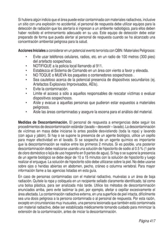 Página 417
Si hubiera algún indicio que el área puede estar contaminada con materiales radiactivos, inclusive
un sitio con una explosión no accidental, el personal de respuesta debe utilizar equipos para la
detección de radiación que los alertaría si ingresan a un ambiente radiológico, para ellos deben
haber recibido el entrenamiento adecuado en su uso. Este equipo de detección debe estar
preparado de forma que pueda alertar al personal de respuesta cuando se ha alcanzado una
concentración ambiental peligrosa para la salud.
Acciones Iniciales a considerar en un potencial evento terrorista con QBN / Materiales Peligrosos:
•	 Evite usar teléfonos celulares, radios, etc. en un radio de 100 metros (300 pies)
del artefacto sospechoso.
•	 NOTIFIQUE a la policia local llamando al 911.
•	 Establezca el Sistema de Comando en un área con viento a favor y elevada.
•	 NO TOQUE o MUEVA los paquetes o contenedores sospechosos .
•	 Sea cauteloso acerca de la potencial presencia de dispositivos secundarios (ej.
Artefactos Explosivos Improvisados, AEIs).
•	 Evite la contaminación.
•	 Limite el acceso a sólo a aquellos responsables de rescatar víctimas o evaluar
dispositivos sospechosos.
•	 Aísle y evacue a aquellas personas que pudieron estar expuestos a materiales
peligrosos.
•	 Aisle las áreas contaminadas y asegure la escena para el análisis del material.
Medidas de Descontaminación. El personal de respuesta a emergencias debe seguir los
procedimientos de descontaminación estándar (lavado – desvestir – lavado).La descontaminación
de víctimas en masa debe iniciarse lo antes posible desvistiendo (toda la ropa) y lavando
(con agua y jabón). Si hay o se supone la presencia de un agente biológico, utilice un cepillo
para mayor efectividad en el lavado. Si se sospecha de un agente químico es importante
que la descontaminación se realice entre los primeros 2 minutos. Si es posible, una posterior
descontaminación debe realizarse usando una solución de hipoclorito de sodio al 0.5 % (1 parte
de cloro doméstico o lejía de uso hogareño en 9 partes de agua).Si hay o se supone la presencia
de un agente biológico se debe dejar de 10 a 15 minutos con la solución de hipoclorito y luego
realizar el enjuague. La solución de hipoclorito sólo debe utilizarse sobre la piel. No debe usarse
sobre ojos o heridas abiertas en abdomen, pecho, cráneo o columna vertebral. Para mayor
información llame a las agencias listadas en esta guía.
En caso de personas contaminadas con el material radiactivo, muévalas a un área de baja
radiación. Quítele la ropa y colóquela en un recipiente sellado claramente identificado, tal como
una bolsa plástica, para ser analizada más tarde. Utilice los métodos de descontaminación
enunciados arriba, pero evite lastimar la piel, por ejemplo, afeitar o cepillar excesivamente el
área afectada.La contaminación radiactiva externa, en una superficie de piel intacta, difícilmente
sea una dosis peligrosa a la persona contaminada o al personal de respuesta. Por esta razón,
excepto en circunstancias muy inusuales, una persona lesionada que también está contaminada
con material radiactivo, debe ser estabilizada médicamente tomando cuidado para minimizar la
extensión de la contaminación, antes de iniciar la descontaminación.
 