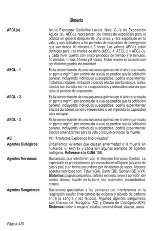Página 420
Glosario
AEGL(s)	 Acute Exposure Guideline Levels. Nivel Guía de Exposición
Aguda (s), AEGLs representan los límites de exposición para el
público en general después de una única y rara exposición en la
vida, y son aplicables a los períodos de exposición de emergencia
que van desde 10 minutos a 8 horas. Los valores AEGLs están
definidos para tres niveles de daño (AEGL-1, AEGL-2 y AEGL-3),
y cada nivel cuenta con cinco periodos de tiempo (10 minutos,
30 minutos, 1 hora, 4 horas y 8 horas). Estos niveles se caracterizan
por distintos grados de toxicidad.
AEGL - 1	 Es la concentración de una sustancia química en el aire (expresada
en ppm o mg/m3
) por encima de la cual se predice que la población
general, incluyendo individuos susceptibles, podría experimentar
molestias notables, irritación o ciertos efectos asintomáticos. Estos
efectos son transitorios, no incapacitantes y reversibles una vez que
cesa el periodo de exposición.
AEGL - 2	 Es la concentración de una sustancia química en el aire (expresada
en ppm o mg/m3
) por encima de la cual se predice que la población
general, incluyendo individuos susceptibles, podría experimentar
efectos duraderos serios o irreversibles o ver impedida su capacidad
para escapar.
AEGL - 3	 Es la concentración de una sustancia química en el aire (expresada
en ppm o mg/m3
) por encima de la cual se predice que la población
general, incluyendo individuos susceptibles, podría experimentar
efectos amenazantes para la vida o incluso provocar la muerte.
AEI	 Ver Artefactos Explosivos Improvisados
Agentes Biológicos	 Organismos vivientes que causan enfermedad o la muerte en
humanos. El Anthrax y Ebola son algunos ejemplos de agentes
biológicos. Refiérase a la GUÍA 158.
Agentes Nerviosos	 Sustancias que interfieren con el Sistema Nervioso Central. La
exposición es principalmente por contacto con el líquido (a través de
ojos y piel) y en forma secundaria por inhalación de vapor. Algunos
agentes nerviosos son: Tabun (GA), Sarin (GB), Soman (GD) y VX.
Síntomas: pupilas pequeñas, cefalea extrema, severa opresión del
pecho, disnea, líquido en la nariz, tos, salivación, insensibilidad,
ataque.
Agentes Sanguíneos	 Sustancias que dañan a las personas por interferencia en la
respiración celular (intercambio de oxígeno y dióxido de carbono
entre la sangre y los tejidos). Algunos agentes sanguíneos
son: Cianuro de Hidrógeno (AC) y Cloruro de Cianógeno (CK).
Síntomas: dolor al respirar, cefalea, insensibilidad, ataque, coma.
 