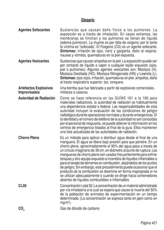 Página 421
Glosario
Agentes Sofocantes	 Sustancias que causan daño físico a los pulmones. La
exposición es a través de inhalación. En casos extremos, las
membranas se hinchan y los pulmones se llenan de líquido
(edema pulmonar). La muerte es por falta de oxigeno; por lo tanto
la víctima es “sofocada”. El Fosgeno (CG) es un agente sofocante.
Síntomas: irritación de ojos, nariz y garganta, dolor al respirar,
nausea y vómitos, quemaduras en la piel expuesta.
Agentes Vesicantes	 Sustancias que causan ampollas en la piel.La exposición puede ser
por contacto de líquido o vapor a cualquier tejido expuesto (ojos,
piel o pulmones). Algunos agentes vesicantes son: Mostaza (H),
Mostaza Destilada (HD), Mostaza Nitrogenada (HN) y Lewisita (L).
Síntomas: ojos rojos, irritación, quemaduras en piel, ampollas, daño
al tracto respiratorio superior, tos, ronquera.
Artefactos Explosivos 	 Una bomba que fue fabricada a partir de explosivos comerciales,
Improvisados	 militares o caseros.
Autoridad de Radiación	 Como se hace referencia en las guías 161 a la 166 para
materiales radiactivos, la autoridad de radiación es habitualmente
una dependencia estatal o federal. Las responsabilidades de esta
autoridad incluyen la evaluación de las condiciones de peligro
radiológico durante operaciones normales y durante emergencias.Sí
la identidad y el número de teléfono de la autoridad no son conocidas
por el personal de respuesta, se puede obtener la información en los
centros de emergencia listados al final de la guía. Ellos mantienen
una lista actualizada de las autoridades de radiación.
Chorro Pleno	 Es un método para aplicar o distribuir agua desde el final de una
manguera. El agua se libera bajo presión para que penetre. En un
chorro pleno, aproximadamente el 90% del agua pasa a través de
un círculo imaginario de 38 cm.en diámetro al punto de ruptura.Las
mangueras de chorro pleno son usadas frecuentemente para enfriar
tanques y otro equipo expuesto a incendios de líquidos inflamables o
para el lavado de derrames en combustión, alejándolos de los puntos
de peligro.Sin embargo, este procedimiento puede ocasionar que el
producto de la combustión se disemine en forma inapropiada si no
se utilizan adecuadamente o cuando se dirige hacia contenedores
abiertos de líquidos combustibles e inflamables
CL50	 ConcentraciónLetal50.Laconcentracióndeunmaterialadministrado
por vía inhalatoria a la cual se espera que cause la muerte del 50%
de la población de animales de experimentación en un tiempo
determinado. (La concentración se expresa tanto en ppm como en
mg/m3
).
CO2
	 Gas de dióxido de carbono
 