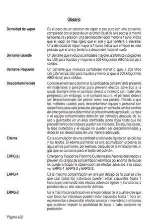 Página 422
Glosario
Densidad de vapor	 Es el peso de un volumen de vapor o gas puro (sin aire presente)
comparado con el peso de un volumen igual de aire seco a la misma
temperatura y presión.Una densidad de vapor menor a 1 (uno) indica
que el vapor es más ligero que el aire y que tenderá a elevarse.
Una densidad de vapor mayor a 1 (uno) indica que el vapor es más
pesado que el aire y tenderá a descender hacia el suelo.
Derrame Grande	 Underramequeinvolucracantidadesmayoresa208litros(55galones
EE.UU) para líquidos y mayores a 300 kilogramos (660 libras) para
sólidos.
Derrame Pequeño	 Un derrame que involucra cantidades menor o igual a 208 litros
(55 galones EE.UU) para líquidos y menor o igual a 300 kilogramos
(660 libras) para sólidos.
Descontaminación	 Consiste en extraer o disminuir la cantidad de contaminante presente
en materiales y personas para prevenir efectos adversos a la
salud. Siempre evite el contacto directo o indirecto con materiales
peligrosos; sin embargo, si el contacto ocurre, el personal deberá
ser descontaminado tan pronto como sea posible. Debido a que
los métodos usados para descontaminar equipo y personal son
específicos para cada producto, póngase en contacto con los centros
de emergencia para determinar el procedimiento apropiado.La ropa
y el equipo contaminados deberán ser retirados después de su
uso y guardados en un área controlada (zona tibia) hasta que los
procedimientos de limpieza puedan ser iniciados.En algunos casos,
la ropa protectora y el equipo no pueden ser descontaminados y
deberán ser desechados de una manera adecuada.
Edema	 Es la acumulación de una cantidad excesiva de líquido en las células
y los tejidos. El edema pulmonar es una acumulación excesiva de
agua en los pulmones, por ejemplo, después de la inhalación de un
gas que es corrosivo para el tejido del pulmón.
ERPG(s)	 Emergency Response Planning Guidelines(s).Valores destinados a
proveer los rangos de concentración estimada por encima de la cual
se puede anticipar la observación de efectos adversos a la salud;
ver ERPG-1, ERPG-2 y ERPG-3.
ERPG-1	 Es la máxima concentración en aire por debajo de la cual se cree
que casi todos los individuos pueden estar expuestos hasta 1
hora experimentando sólo efectos adversos ligeros y transitorios o
percibiendo un olor claramente definido.
ERPG-2	 Es la máxima concentración en aire por debajo de la cual se cree que
casi todos los individuos pueden estar expuestos hasta 1 hora sin
experimentar o desarrollar efectos serios o irreversibles o síntomas
que pudieran impedir la posibilidad de llevar a cabo acciones de
protección.
 