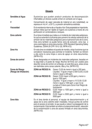 Página 427
Glosario
Sensibles al Agua	 Sustancias que pueden producir productos de descomposición
inflamables y/o tóxicos cuando entran en contacto con el agua.
V	 Concentración de vapor saturada de material en aire (volatilidad), se
expresa en mL/m3
, a 20°C y a presión atmosférica estándar.
Viscosidad	 Eslaresistenciainternadeunlíquidoafluir.Estapropiedadesimportante,
porque indica qué tan rápido se fugará una sustancia a través de una
perforación en contenedores o tanques.
Zona caliente	 Es el área inmediata que rodea a un incidente de materiales peligrosos,
la cual se extiende lo suficiente para prevenir los efectos adversos de la
emisión de los materiales peligrosos para el personal fuera de la zona.
Esta zona también se puede llamar zona de exclusión, zona roja o
zona restringida en otros documentos.(EPA Standard Operating Safety
Guidelines, OSHA 29 CFR 1910.120, NFPA 472)
Zona fría	 En esta área se establece el puesto de mando y otras funciones que se
consideran necesarias para controlar el incidente. También se refieren
a ella como la zona limpia o zona de apoyo en otros documentos.
(NFPA 472)
Zonas de control	 Areas designadas en incidentes de materiales peligrosos, basadas en
la seguridad y el grado de riesgo. Muchos términos son usados para
describir zonas de control; sin embargo, en este libro guía, estas zonas
son definidas como zonas caliente, tibia y fria. (NFPA 472)
Zonas de Riesgo	 ZONA de RIESGO A:	 Gases: CL50 de menor o igual a 200 ppm,
(Riesgo de Inhalación)		Líquidos: V igual o mayor a 500 CL50 y CL50
menor o igual a 200 ppm,
	 ZONA de RIESGO B:	Gases: CL50 mayor a 200 ppm y menor o
igual a 1000 ppm,
Líquidos: V igual o mayor a 10 CL50; CL50
menor o igual a 1000 ppm, y que no se
cumpla el Criterio para Zona A de Peligro de
Inahalación
	 ZONA de RIESGO C:	CL50 mayor a 1000 ppm y menor o igual a
3000 ppm
	 ZONA de RIESGO D:	CL50 mayor a 3000 ppm y menor o igual a
5000 ppm
Zona tibia	 Es el área donde el personal, el equipo de descontaminación y el
apoyo de la zona caliente están instalados. Incluye puntos de control
para el acceso al corredor, lo que ayuda a reducir la propagación de la
contaminación.Esto también se refiere a la descontaminación, reducción
de la contaminación o zona de acceso limitado en otros documentos.
(NFPA 472)
 