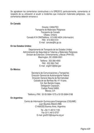 Página 429
Se agradecen los comentarios constructivos a la GRE2012; particularmente, comentarios al
respecto de su utilización al acudir a incidentes que involucran materiales peligrosos. Los
comentarios deberán enviarse a:
En Canadá:
Director, CANUTEC
Transporte de Materiales Peligrosos
Transporte de Canadá
Ottawa, Ontario
Canadá K1A ON5Teléfono: 613-992-4624 (información)
FAX: 613-954-5101
E-mail: canutec@tc.gc.ca
En los Estados Unidos:
Departamento de Transporte de los Estados Unidos
Administración de Seguridad en Tuberías y Materiales Peligrosos
Division de Extension, Entrenamiento, y Becas (PHH-50)
Washington, DC 20590-0001
Teléfono: 202-366-4900
FAX: 202-366-7342
E-mail: erg2012@dot.gov
En México:
Secretaría de Comunicaciones y Transportes
Dirección General de Autotransporte Federal
Dirección General Adjunta de Normatividad
Calzada de las Bombas No. 411-9 piso,
Col. San Bartolo Coapa,
Delegación Coyoacán,
Codígo Postal 04800,
México, D.F.
Teléfono y FAX: 52-55-5684-1275 o 52-55-5684-0188
En Argentina:
Centro de Información Química para Emergencias (CIQUIME)
Juan Bautista Alberdi 2986
C1406GSS Buenos Aires, Argentina
Tel. +54-11-4613-1100
Fax (011) 4613-3707
E-mail: gre2012@ciquime.org.ar
 