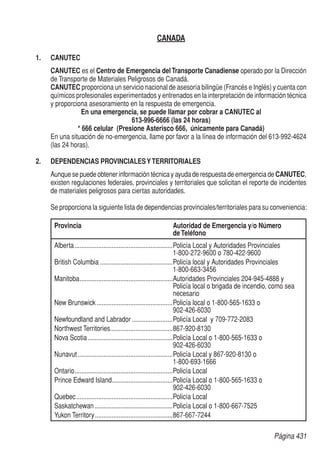 Página 431
CANADA
1.	CANUTEC
CANUTEC es el Centro de Emergencia delTransporte Canadiense operado por la Dirección
de Transporte de Materiales Peligrosos de Canadá.
CANUTEC proporciona un servicio nacional de asesoría bilingüe (Francés e Inglés) y cuenta con
químicos profesionales experimentados y entrenados en la interpretación de información técnica
y proporciona asesoramiento en la respuesta de emergencia.
En una emergencia, se puede llamar por cobrar a CANUTEC al
613-996-6666 (las 24 horas)
* 666 celular (Presione Asterisco 666, únicamente para Canadá)
En una situación de no-emergencia, llame por favor a la línea de información del 613-992-4624
(las 24 horas).
2.	 DEPENDENCIAS PROVINCIALESYTERRITORIALES
Aunque se puede obtener información técnica y ayuda de respuesta de emergencia de CANUTEC,
existen regulaciones federales, provinciales y territoriales que solicitan el reporte de incidentes
de materiales peligrosos para ciertas autoridades.
Se proporciona la siguiente lista de dependencias provinciales/territoriales para su conveniencia:
Provincia	Autoridad de Emergencia y/o Número
deTeléfono
Alberta...........................................................Policía Local y Autoridades Provinciales
1-800-272-9600 o 780-422-9600
British Columbia............................................Policía local y Autoridades Provinciales
1-800-663-3456
Manitoba........................................................Autoridades Provinciales 204-945-4888 y
Policía local o brigada de incendio, como sea
necesario
New Brunswick..............................................Policía local o 1-800-565-1633 o
902-426-6030
Newfoundland and Labrador.........................Policía Local y 709-772-2083
Northwest Territories......................................867-920-8130
Nova Scotia...................................................Policía Local o 1-800-565-1633 o
902-426-6030
Nunavut.........................................................Policía Local y 867-920-8130 o
1-800-693-1666
Ontario...........................................................Policía Local
Prince Edward Island.....................................Policía Local o 1-800-565-1633 o
902-426-6030
Quebec..........................................................Policía Local
Saskatchewan...............................................Policía Local o 1-800-667-7525
Yukon Territory...............................................867-667-7244
 