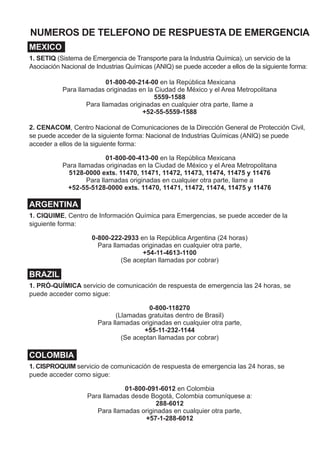 DOCUMENTOS (PAPELES) DE EMBARQUE
Documentos (Papeles) de embarque son sinónimos y se pueden encontrar los siguientes:
•	 Carretera – se encuentran en la cabina del vehículo
•	 Ferrocarril – en posesión de un miembro de la tripulación
•	 Aéreo – en posesión del piloto de la aeronave
•	 Marítimo – se encuentra en un soporte en el puente de un barco
Proporciona información vital sobre los materiales peligrosos y las mercancías peligrosas para
iniciar acciones de protección *
La información proporcionada:
•	 Número de Identificación de 4 dígitos de las Naciones Unidas o NA (pase a las páginas
amarillas)**
•	 Denominación Correcta para el Transporte (pase a las páginas azules)
•	 Clase de peligro o número de la división
•	 Grupo de Embalaje
•	 Respuesta de emergencia o número de teléfono
•	 Información que describe los peligros del material (dentro de los documentos o adjunta
al documento de embarque).
NUMEROS DE TELEFONO DE RESPUESTA DE EMERGENCIA
MEXICO
1. SETIQ (Sistema de Emergencia de Transporte para la Industria Química), un servicio de la
Asociación Nacional de Industrias Químicas (ANIQ) se puede acceder a ellos de la siguiente forma:
01-800-00-214-00 en la República Mexicana
Para llamadas originadas en la Ciudad de México y el Area Metropolitana
5559-1588
Para llamadas originadas en cualquier otra parte, llame a
+52-55-5559-1588
2. CENACOM, Centro Nacional de Comunicaciones de la Dirección General de Protección Civil,
se puede acceder de la siguiente forma: Nacional de Industrias Químicas (ANIQ) se puede
acceder a ellos de la siguiente forma:
01-800-00-413-00 en la República Mexicana
Para llamadas originadas en la Ciudad de México y el Area Metropolitana
5128-0000 exts. 11470, 11471, 11472, 11473, 11474, 11475 y 11476
Para llamadas originadas en cualquier otra parte, llame a
+52-55-5128-0000 exts. 11470, 11471, 11472, 11474, 11475 y 11476
ARGENTINA
1. CIQUIME, Centro de Información Química para Emergencias, se puede acceder de la
siguiente forma:
0-800-222-2933 en la República Argentina (24 horas)
Para llamadas originadas en cualquier otra parte,
+54-11-4613-1100
(Se aceptan llamadas por cobrar)
BRAZIL
1. PRÓ-QUÍMICA servicio de comunicación de respuesta de emergencia las 24 horas, se
puede acceder como sigue:
0-800-118270
(Llamadas gratuitas dentro de Brasil)
Para llamadas originadas en cualquier otra parte,
+55-11-232-1144
(Se aceptan llamadas por cobrar)
COLOMBIA
1. CISPROQUIM servicio de comunicación de respuesta de emergencia las 24 horas, se
puede acceder como sigue:
01-800-091-6012 en Colombia
Para llamadas desde Bogotá, Colombia comuníquese a:
288-6012
Para llamadas originadas en cualquier otra parte,
+57-1-288-6012
EJEMPLO DE PLACA Y CARTEL CON NUMERO ID
El número ID de 4 dígitos puede ser mostrado sobre el cartel en forma de diamante o sobre una
placa naranja puesta a los extremos y a los lados de un autotanque, vehículo o carrotanque.
* Para los propósitos de esta guía, los términos materiales peligrosos/mercancías peligrosas, son sinónimos.
** A partir del 1 de enero de 2013, el número de identificación debe aparecer primero en la descripción básica.
Por ejemplo, “UN2744, Cloroformiato de ciclobutilo, 6.1, (3, 8), GE II”.
Un Cartel
Numerado O
Un Cartel
y una Placa
Naranja
CONTACTO DE EMERGENCIA
1-000-000-0000
NO. Y TIPO
DE ENVASES
DESCRIPCION DE
ARTICULO
1 AUTOTANQUE UN1219ISOPROPANOL 12 000 LITROS
CANTIDAD
3 II
CLASE DE RIESGO
O DIVISION NO.
EJEMPLO DE EMERGENCIA TELEFONO
DE RESPUESTA DE EMERGENCIA
NOMBRE DEL
EMBARQUE
NUMERO ID
GRUPO DE
EMBALAJE
ERG_inside_cvr_SP.indd 1 5/15/12 4:10 PM
 