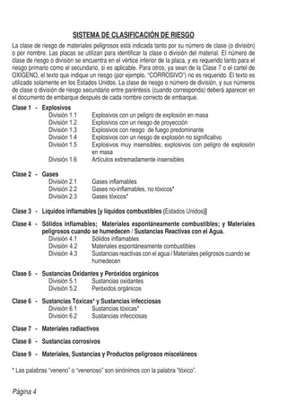 Página 4
SISTEMA DE CLASIFICACIÓN DE RIESGO
La clase de riesgo de materiales peligrosos está indicada tanto por su número de clase (o división)
o por nombre. Las placas se utilizan para identificar la clase o división del material. El número de
clase de riesgo o división se encuentra en el vértice inferior de la placa, y es requerido tanto para el
riesgo primario como el secundario, si es aplicable. Para otros, ya sean de la Clase 7 o el cartel de
OXIGENO, el texto que indique un riesgo (por ejemplo, “CORROSIVO”) no es requerido. El texto es
utilizado solamente en los Estados Unidos. La clase de riesgo o número de división, y sus números
de clase o división de riesgo secundario entre paréntesis (cuando corresponda) deberá aparecer en
el documento de embarque después de cada nombre correcto de embarque.
Clase 1	 -	 Explosivos
División 1.1 	 Explosivos con un peligro de explosión en masa
División 1.2 	 Explosivos con un riesgo de proyección
División 1.3 	 Explosivos con riesgo de fuego predominante
División 1.4 	 Explosivos con un riesgo de explosión no significativo
División 1.5 	 Explosivos muy insensibles; explosivos con peligro de explosión
		 en masa
División 1.6 	 Artículos extremadamente insensibles
Clase 2	 -	 Gases
División 2.1 	 Gases inflamables
División 2.2 	 Gases no-inflamables, no tóxicos*
División 2.3 	 Gases tóxicos*
Clase 3	 -	 Líquidos inflamables [y líquidos combustibles (Estados Unidos)]
Clase 4	 -	 Sólidos inflamables; Materiales espontáneamente combustibles; y Materiales
peligrosos cuando se humedecen / Sustancias Reactivas con el Agua.
División 4.1 	 Sólidos inflamables
División 4.2 	 Materiales espontáneamente combustibles
División 4.3 	 Sustancias reactivas con el agua / Materiales peligrosos cuando se 	
		 humedecen
Clase 5	 -	 Sustancias Oxidantes y Peróxidos orgánicos
División 5.1 	 Sustancias oxidantes
División 5.2 	 Peróxidos orgánicos
Clase 6	 -	 Sustancias Tóxicas* y Sustancias infecciosas
División 6.1 	 Sustancias tóxicas*
División 6.2 	 Sustancias infecciosas
Clase 7	 -	 Materiales radiactivos
Clase 8	 -	 Sustancias corrosivos
Clase 9	 -	 Materiales, Sustancias y Productos peligrosos misceláneos
* Las palabras “veneno” o “venenoso” son sinónimos con la palabra “tóxico”.
 
