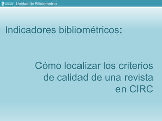 Unidad de Bibliometría
Indicadores bibliométricos:
Cómo localizar los criterios
de calidad de una revista
en CIRC
 
