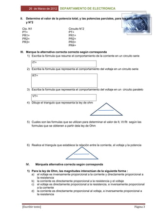 26 de Marzo de 2012      DEPARTAMENTO DE ELECTRONICA


II.   Determine el valor de la potencia total, y las potencias parciales, para los circuitos N°1
      y N°2

  Cto. N1                               Circuito N°2
  PT=                                   PT=
  PR1=                                  PR1=
  PR2=                                  PR2=
  PR3=                                  PR3=
                                        PR4=

III. Marque la alternativa correcta correcto según corresponda
     1) Escriba la fórmula que resume el comportamiento de la corriente en un circuito serie

            IT=

      2) Escriba la formula que representa el comportamiento del voltaje en un circuito serie

            RT=



      3) Escriba la formula que representa el comportamiento del voltaje en un circuito paralelo

            VT=

      4) Dibuje el triangulo que representa la ley de ohm




      5) Cuales son las formulas que se utilizan para determinar el valor de It, Vt Rt según las
         formulas que se obtienen a partir dela ley de Ohm




      6) Realice el triangula que establece la relación entre la corriente, el voltaje y la potencia




      IV.     Márquela alternativa correcta según corresponda

      1) Para la ley de Ohm, las magnitudes interactúan de la siguiente forma :
         a) el voltaje es inversamente proporcional a la corriente y directamente proporcional a
            la resistencia
         b) la corriente es directamente proporcional a la resistencia y el voltaje
         c) el voltaje es directamente proporcional a la resistencia, e inversamente proporcional
            a la corriente
         d) la corriente es directamente proporcional al voltaje, e inversamente proporcional a
            la resistencia



  [Escribir texto]                                                                            Página 3
 