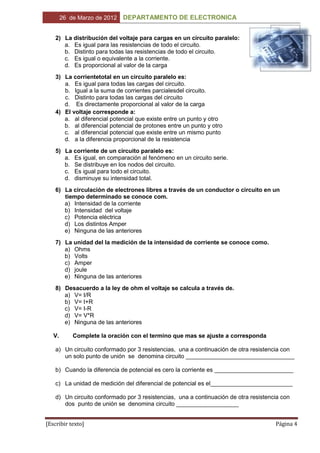 26 de Marzo de 2012   DEPARTAMENTO DE ELECTRONICA


    2) La distribución del voltaje para cargas en un circuito paralelo:
       a. Es igual para las resistencias de todo el circuito.
       b. Distinto para todas las resistencias de todo el circuito.
       c. Es igual o equivalente a la corriente.
       d. Es proporcional al valor de la carga
    3) La corrientetotal en un circuito paralelo es:
       a. Es igual para todas las cargas del circuito.
       b. Igual a la suma de corrientes parcialesdel circuito.
       c. Distinto para todas las cargas del circuito
       d. Es directamente proporcional al valor de la carga
    4) El voltaje corresponde a:
       a. al diferencial potencial que existe entre un punto y otro
       b. al diferencial potencial de protones entre un punto y otro
       c. al diferencial potencial que existe entre un mismo punto
       d. a la diferencia proporcional de la resistencia
    5) La corriente de un circuito paralelo es:
       a. Es igual, en comparación al fenómeno en un circuito serie.
       b. Se distribuye en los nodos del circuito.
       c. Es igual para todo el circuito.
       d. disminuye su intensidad total.
    6) La circulación de electrones libres a través de un conductor o circuito en un
       tiempo determinado se conoce com.
       a) Intensidad de la corriente
       b) Intensidad del voltaje
       c) Potencia eléctrica
       d) Los distintos Amper
       e) Ninguna de las anteriores
    7) La unidad del la medición de la intensidad de corriente se conoce como.
       a) Ohms
       b) Volts
       c) Amper
       d) joule
       e) Ninguna de las anteriores
    8) Desacuerdo a la ley de ohm el voltaje se calcula a través de.
       a) V= I/R
       b) V= I+R
       c) V= I-R
       d) V= V*R
       e) Ninguna de las anteriores

   V.       Complete la oración con el termino que mas se ajuste a corresponda

    a) Un circuito conformado por 3 resistencias, una a continuación de otra resistencia con
       un solo punto de unión se denomina circuito _________________________________

    b) Cuando la diferencia de potencial es cero la corriente es ________________________

    c) La unidad de medición del diferencial de potencial es el_________________________

    d) Un circuito conformado por 3 resistencias, una a continuación de otra resistencia con
       dos punto de unión se denomina circuito ___________________


[Escribir texto]                                                                      Página 4
 