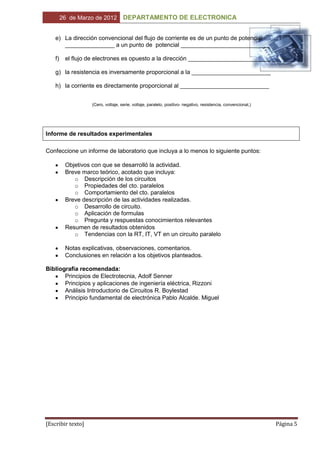 26 de Marzo de 2012         DEPARTAMENTO DE ELECTRONICA


    e) La dirección convencional del flujo de corriente es de un punto de potencial
       _______________ a un punto de potencial ___________________________

    f)    el flujo de electrones es opuesto a la dirección _________________________

    g) la resistencia es inversamente proporcional a la ________________________

    h) la corriente es directamente proporcional al ___________________________


                    (Cero, voltaje, serie, voltaje, paralelo, positivo- negativo, resistencia, convencional,)




Informe de resultados experimentales

Confeccione un informe de laboratorio que incluya a lo menos lo siguiente puntos:

          Objetivos con que se desarrolló la actividad.
          Breve marco teórico, acotado que incluya:
             o Descripción de los circuitos
             o Propiedades del cto. paralelos
             o Comportamiento del cto. paralelos
          Breve descripción de las actividades realizadas.
             o Desarrollo de circuito.
             o Aplicación de formulas
             o Pregunta y respuestas conocimientos relevantes
          Resumen de resultados obtenidos
             o Tendencias con la RT, IT, VT en un circuito paralelo

          Notas explicativas, observaciones, comentarios.
          Conclusiones en relación a los objetivos planteados.

Bibliografía recomendada:
       Principios de Electrotecnia, Adolf Senner
       Principios y aplicaciones de ingeniería eléctrica, Rizzoni
       Análisis Introductorio de Circuitos R. Boylestad
       Principio fundamental de electrónica Pablo Alcalde. Miguel




[Escribir texto]                                                                                                Página 5
 