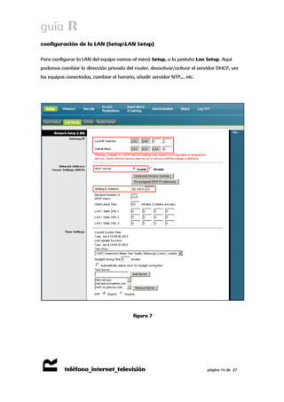 guía R 
R 
teléfono_internet_televisión página 14 de 27 
configuración de la LAN (SetupLAN Setup) 
Para configurar la LAN del equipo vamos al menú Setup, a la pestaña Lan Setup. Aquí podemos cambiar la dirección privada del router, desactivar/activar el servidor DHCP, ver los equipos conectados, cambiar el horario, añadir servidor NTP,… etc. 
figura 7 
 