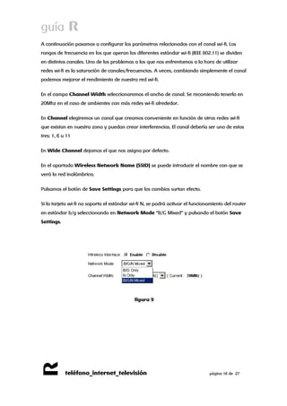 guía R 
R 
teléfono_internet_televisión página 16 de 27 
A continuación pasamos a configurar los parámetros relacionados con el canal wi-fi. Los rangos de frecuencia en los que operan los diferentes estándar wi-fi (IEEE 802.11) se dividen en distintos canales. Uno de los problemas a los que nos enfrentamos a la hora de utilizar redes wi-fi es la saturación de canales/frecuencias. A veces, cambiando simplemente el canal podemos mejorar el rendimiento de nuestra red wi-fi. 
En el campo Channel Width seleccionaremos el ancho de canal. Se recomiendo tenerlo en 20Mhz en el caso de ambientes con más redes wi-fi alrededor. 
En Channel elegiremos un canal que creamos conveniente en función de otras redes wi-fi que existan en nuestra zona y puedan crear interferencias. El canal debería ser uno de estos tres: 1, 6 u 11 
En Wide Channel dejamos el que nos asigna por defecto. 
En el apartado Wireless Network Name (SSID) se puede introducir el nombre con que se verá la red inalámbrica. 
Pulsamos el botón de Save Settings para que los cambios surtan efecto. 
Si la tarjeta wi-fi no soporta el estándar wi-fi N, se podrá activar el funcionamiento del router en estándar b/g seleccionando en Network Mode “B/G Mixed” y pulsando el botón Save Settings. 
figura 9 
 
