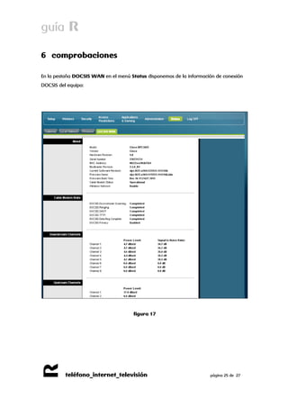guía R 
R 
teléfono_internet_televisión página 25 de 27 
6 comprobaciones 
En la pestaña DOCSIS WAN en el menú Status disponemos de la información de conexión DOCSIS del equipo: 
figura 17 
 
