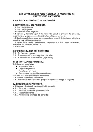 GUÍA METODOLÓGICA PARA ELABORAR LA PROPUESTA DE
                  PROYECTO DE INNOVACIÓN

PROPUESTA DE PROYECTO DE INNOVACIÓN.

I. IDENTIFICACIÓN DEL PROYECTO.
1.1 Titulo del programa
1.2 Titulo del proyecto.
1.3 Clasificación del proyecto
1.4 Nombre y domicilio legal de la institución ejecutora principal del proyecto,
organismo al que pertenece, dirección, fax, teléfono, correo -e.
1.5 Nombre, apellidos y cargo del representante legal de la institución ejecutora
principal, fax, teléfono y correo- e.
1.6 Otras instituciones participantes, organismos a los que pertenecen,
dirección, fax, teléfono, correo –e.
1.7 Duración

II. FUNDAMENTACION DEL PROYECTO.
2.1 Problemas a resolver.
2.1.1 Fundamentación tecnológica (si procede)
2.1.2 Fundamentación de mercado (si procede)

III. ESTRATEGIA DEL PROYECTO.
3.1 Resumen descriptivo
     • Impacto esperado
     • Objetivo específico
     • Resultados previstos
     • Cronograma de actividades principales
3.2. Indicadores objetivamente verificables
3.3. Medios / fuentes de verificación
3.4. Premisas /factores externos que pueden poner en riesgo el proyecto

IV. RECURSOS DEL PROYECTO.
4.1 Base de cálculo del presupuesto del proyecto
4.1.1. Recursos humanos
4.1.2. Recursos materiales y otros recursos
4.1.3. Subcontrataciones
4.1.4. Presupuesto estimado del proyecto




                                                                               1
 