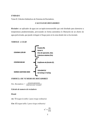 UNIDAD I
Tema II: Cálculos hidráulicos de Sistemas de Rociadores.
CALCULO DE ROCIADORES
Rociador: un aplicador de agua con un tapón termosensible que está diseñado para destruirse a
temperaturas predeterminadas, provocando en forma automática la liberación de un chorro de
agua pulverizada, que puede extinguir el fuego justo en la zona donde éste se ha iniciado.

NORMAS A USAR
Presión (Pi).
Factor k.
COVENIN 1376-99

Área de operación. (Ao).
Cobertura máxima (Cm)

COVENIN 843-84

Coeficiente de fricción (C).

Velocidad (v)
NORMA SANITARIA 4044

0,6 m/seg a 3 m/seg

FORMULA DE NUMERO DE ROCIADORES
Nro. Rociadores =
Calculo de numero de rociadores
Donde
Ao: 72 (segun la tabla 1 para riesgo ordinario)
Cm: 12 (segun tabla 1 para riesgo ordinario)

3

 