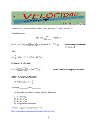 Sabemos que el diámetro de esta tramo es 43.1 mm o una 1 ½ pulg (ver tabla 2)
Transformaciones

⁄

⁄

El caudal es el calculado para
un tramo A-B

Área

Evaluamos la velocidad:
⁄

⁄

Se ubica dentro del rango que establece
la Norma Sanitaria 4044

PREGUNTAS DE REFUERZO
1) Velocidad es

.

Verdadero_________ falso_________
2) El caudal que estable la norma sanitaria 4044 es de
A)
B)
C)
D)

1 a 5 m/seg
0.6 a 3 m/seg
0.4 a 4 m/seg
Ninguna de las anteriores.

Visita mi blog para más información en:
http://sistemadeproteccioncontraincendios.blogspot.com/
6

 