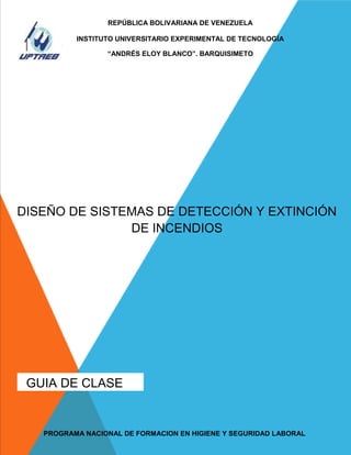 REPÚBLICA BOLIVARIANA DE VENEZUELA

INSTITUTO UNIVERSITARIO EXPERIMENTAL DE TECNOLOGÍA
--------“ANDRÉS ELOY BLANCO”. BARQUISIMETO

DISEÑO DE SISTEMAS DE DETECCIÓN Y EXTINCIÓN
DE INCENDIOS

GUIA DE CLASE
1

PROGRAMA NACIONAL DE FORMACION EN HIGIENE Y SEGURIDAD LABORAL

 