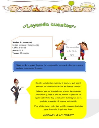 Nombre del alumno (a):
Sector: Lenguaje y Comunicación
Curso: 2o básico
Unidad: N° 1
Tiempo: 90 minutos
Objetivo de la guía: Expresar la comprensión lectora de diversos cuentos
mediante comentarios de grupo.
Bienvenidos
a la Guía
N°1
Queridos estudiantes mediante la siguiente guía podrás
expresar tu comprensión lectora de diversos cuentos.
Sabemos que has trabajado con diversas herramientas
tecnológicas y llego la hora de ponerlo en práctica, en
algunas actividades hay herramientas tecnológicas que te
ayudarán a aprender de manera entretenida.
Y no olvides tener todos tus sentidos muuuuy despiertos
para desarrollar la guía con éxito.
¡¡¡MANOS A LA OBRA!!!