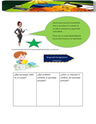 ¿Qué personajes había
en el cuento?
¿Qué problema
enfrento el personaje
principal?
¿Cómo se solucionó el
conflicto del personaje
principal?
http://www.educaplay.com/es/recursoseducativos/1967539/html5/pedro_el_miedoso.htm
Responde las siguientes
preguntas
Ahora que has terminado de
leer y escuchar el cuento, te
invito a realizar la siguiente
actividad.
Para ver la actividad deberás
hacer dos click en la estrellita.
 