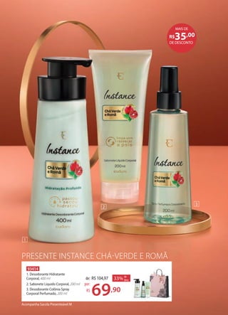 PRESENTE INSTANCE CHÁ-VERDE E ROMÃ
Acompanha Sacola Presenteável M
93414
1. Desodorante Hidratante
Corporal, 400 ml
2. Sabonete Líquido Corporal, 200 ml
3. Desodorante Colônia Spray
Corporal Perfumado, 200 ml
33% de
desc.de: R$104,97
69,90
por:
R$
1
2
3
DE DESCONTO
R$35,00
MAIS DE
 
