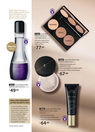 Iluminador
Bronzer
Contorno
72364 GLAM SKIN
PERFECTION PALETA
CONTORNO FACIAL, 5,4 g
Efeito bem natural, fácil
de aplicar, prático para
todas as horas.
R$
77,99
73685 GLAM SKIN PERFECTION
PRIMER MATIFICANTE LONGA
DURAÇÃO, 35 ml
• Disfarça linhas e poros
• Tem toque seco e efeito mate
• Garante a make por mais tempo
R$
64,99
73686 GLAM SKIN PERFECTION
PÓ SOLTO MATIFICANTE, 6 g
• Cobertura translúcida com
acabamento mate
• Sela a maquiagem e controla o brilho
• Para todos os tipos e tons de pele
R$
67,99
676767,99
Com água de rosas e
chá-verde, remove make
com facilidade e sem
irritar a pele, inclusive
make à prova d’água.
PERFECTION PALETA
CONTORNO FACIAL,
Efeito bem natural, fácil
de aplicar, prático para
todas as horas.
R$
70924 GLAM DEMAQ DIVINE
DEMAQUILANTE BIFÁSICO, 120 ml
R$
49,99
Sua fórmula bifásica auxilia
na remoção de produtos de
longa duração. Agite o frasco
misturando as duas fases e,
com um algodão, aplique
no local desejado para
remover a maquiagem. Se
necessário, retirar o excesso
enxaguando com água.
IDEAL PARA REMOVER O
LIP TINT OU MATTE TINT!
*Enquanto durarem os estoques.
ÚltimaVez
no Guia*
 