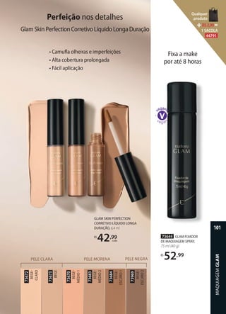 Fixa a make
por até 8 horas
GLAM SKIN PERFECTION
CORRETIVO LÍQUIDO LONGA
DURAÇÃO, 6,4 ml
R$
42,99
cada
PELE CLARA PELE MORENA PELE NEGRA
73670
BEGE
MÉDIO1
73673
BEGE
73672
BEGE
CLARO
73969
BEGE
ESCURO2
73684
BEGE
ESCURO1
73683
BEGE
MÉDIO2
Perfeição nos detalhes
GlamSkinPerfectionCorretivoLíquidoLongaDuração
• Camuﬂa olheiras e imperfeições
• Alta cobertura prolongada
• Fácil aplicação
73644 GLAM FIXADOR
DE MAQUIAGEM SPRAY,
75 ml (40 g)
R$
52,99
MAQUIAGEMGLAM
101
Qualquer
produto
R$2,90=
1 SACOLA
44791
 