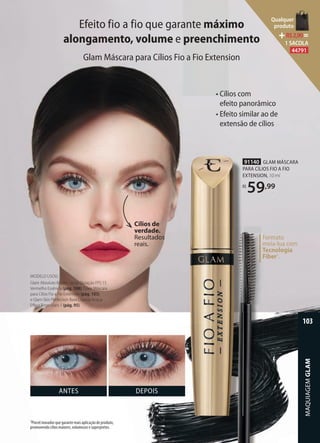 Efeito fio a fio que garante máximo
alongamento, volume e preenchimento
Glam Máscara para Cílios Fio a Fio Extension
ANTES DEPOIS
Cílios de
verdade.
Resultados
reais.
91140 GLAM MÁSCARA
PARA CÍLIOS FIO A FIO
EXTENSION, 10 ml
R$
59,99
• Cílios com
efeito panorâmico
• Efeito similar ao de
extensão de cílios
Formato
meia-lua com
Tecnologia
Fiber1
.
MODELO USOU:
Glam Absoluto Batom Longa Duração FPS 15
Vermelho Essência (pág. 108), Glam Máscara
para Cílios Fio a Fio Extension (pág. 103)
e Glam Skin Perfection Base Líquida Acqua
Eﬀect Bege-claro 1 (pág. 95).
1Pincel inovador que garante mais aplicação de produto,
promovendo cílios maiores, volumosos e superpretos.
MAQUIAGEMGLAM
103
Qualquer
produto
R$2,90=
1 SACOLA
44791
 