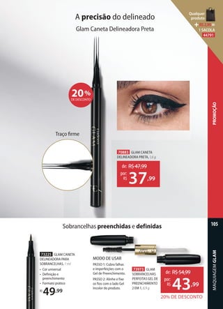 73225 GLAM CANETA
DELINEADORA PARA
SOBRANCELHAS, 1 ml
• Cor universal
• Definição e
preenchimento
• Formato prático
R$
49,99
MODO DE USAR
PASSO 1: Cubra falhas
e imperfeições com o
Gel de Preenchimento.
PASSO 2: Alinhe e fixe
os fios com o lado Gel
Incolor do produto.
73973 GLAM
SOBRANCELHAS
PERFEITAS GEL DE
PREENCHIMENTO
2 EM 1, 6,9 g
20% DE DESCONTO
de: R$54,99
43,99
por:
R$
70883 GLAM CANETA
DELINEADORA PRETA, 1,6 g
de: R$47,99
37,99
por:
R$
A precisão do delineado
Glam Caneta Delineadora Preta
Traço ﬁrme
20%
DE DESCONTO
Sobrancelhas preenchidas e definidas
MAQUIAGEMGLAM
105
PROMOÇÃO
Qualquer
produto
R$2,90=
1 SACOLA
44791
 