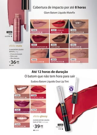 Glam Batom Líquido Matefix
Cobertura de impacto por até 8 horas
72291 VERMELHO
DESLUMBRANTE
70942
CAFÉ NOIR
70940
ROSE ILUSTRE
70941
BORDÔ HIPNOTIZANTE
70951
NUDE ROSE
70939
MALVA PRECIOSO
70950
NUDE EXCLUSIVO
70938
NUDE TERRACOTA
70952
TAUPE NOBRE
Cobertura de impacto por até
70940
ROSE ILUSTRE
70941
BORDÔ HIPNOTIZANTE
70940
ROSE
ILUSTRE
EUDORA BATOM LÍQUIDO
DUO LIP TINT, 4 ml cada
R$
39,99
cada
GLOSSY✸
efeito glossy
Eudora Batom Líquido Duo Lip Tint
Até 12 horas de duração
O batom que não tem hora para sair
73282
MALVA BEAUTY ✸
73279
ROSE EXPERT ✸
73280
ESCARLATE STAR ✸
73278
NUDE STUDIO ✸
73281
PÚRPURA GLAMOUR ✸
❖ MATE
GLAM BATOM LÍQUIDO
MATEFIX, 5,4 g
• 8 horas de duração
• Efeito mate
• Alta cobertura
R$
36,99
cada
efeito mate
73280
ESCARLATE
STAR ✸
 