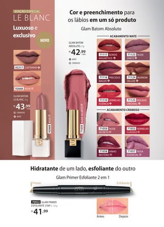 Antes Depois
Glam Primer Esfoliante 2 em 1
Hidratante de um lado, esfoliante do outro
Primer Esfoliante
70953 GLAM PRIMER
ESFOLIANTE 2 EM 1, 1,6g
R$
41,99
Cor e preenchimento para
os lábios em um só produto
Glam Batom Absoluto
GLAM BATOM
ABSOLUTO, 4 g
R$
42,99
cada
CREMOSO
MATE
Luxuosoe
exclusivo
LE BLANC
EDIÇÃO ESPECIAL
92668 ROSE
92317 CASTANHO
GLAM BATOM
LE BLANC, 4 g
R$
43,99
cada
CREMOSO
MATE
71055 VERMELHO
CLÁSSICO
71059 NUDE
SECRETO
71057 ROSA
ESSENCIAL
71058 VINHO
MISTÉRIO
ACABAMENTO CREMOSO
71125 ROSADO
ORIGINAL
71116 PRECIOUS
MAUVE
71110 VERMELHO
ESSÊNCIA
71123 NUDE
ÚNICO
71117 BORDÔ
MAGNÉTICO
71124 MARROM
DELUXE
ACABAMENTO MATE
71059NUDESECRETO
NOVO
92668ROSE
 