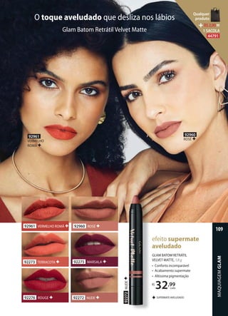 GLAM BATOM RETRÁTIL
VELVET MATTE, 1,8 g
• Conforto incomparável
• Acabamento supermate
• Altíssima pigmentação
R$
32,99
cada
SUPERMATE AVELUDADO
efeito supermate
aveludado
O toque aveludado que desliza nos lábios
Glam Batom Retrátil Velvet Matte
92960 ROSÉ92961 VERMELHO ROMÃ
92275 MARSALA
92276 ROUGE
92273 TERRACOTA
92272 NUDE
92272NUDE
92960
ROSÉ
92961
VERMELHO
ROMÃ
MAQUIAGEMGLAM
109
Qualquer
produto
R$2,90=
1 SACOLA
44791
 