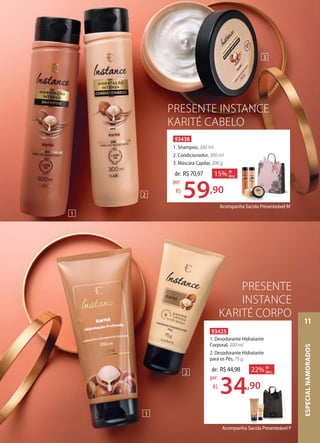 PRESENTE
INSTANCE
KARITÉ CORPO
Acompanha Sacola Presenteável P
93425
1. Desodorante Hidratante
Corporal, 200 ml
2. Desodorante Hidratante
para os Pés, 75 g
22% de
desc.de: R$44,98
34,90
por:
R$
PRESENTE INSTANCE
KARITÉ CABELO
Acompanha Sacola Presenteável M
93438
1. Shampoo, 300 ml
2. Condicionador, 300 ml
3. Máscara Capilar, 200 g
15% de
desc.de: R$70,97
59,90
por:
R$
1
2
3
2
1
ESPECIALNAMORADOS
11
 