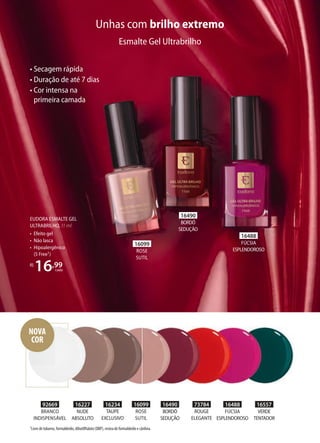 EUDORA ESMALTE GEL
ULTRABRILHO, 11 ml
• Efeito gel
• Não lasca
• Hipoalergênico
(5 Free1)
R$
16,99
cada
Unhas com brilho extremo
• Secagem rápida
• Duração de até 7 dias
• Cor intensa na
primeira camada
Esmalte Gel Ultrabrilho
16490
BORDÔ
SEDUÇÃO
73784
ROUGE
ELEGANTE
16488
FÚCSIA
ESPLENDOROSO
16557
VERDE
TENTADOR
16227
NUDE
ABSOLUTO
16234
TAUPE
EXCLUSIVO
16099
ROSE
SUTIL
92669
BRANCO
INDISPENSÁVEL
16490
BORDÔ
SEDUÇÃO
16488
FÚCSIA
ESPLENDOROSO
16099
ROSE
SUTIL
1Livre de tolueno, formaldeído, dibutilftalato (DBP), resina de formaldeído e cânfora.
NOVA
COR
 