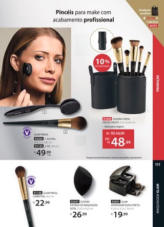 Pincéis para make com
acabamento profissional
2Imagem meramente ilustrativa. Os pincéis são vendidos separadamente.
91146 GLAM PINCEL
CORRETIVO, 18,5 cm
R$
22,99
GLAM PINCEL
92202 1. ESCOVA,
A 15,5 x L 2,85 cm
91145 2. PÓ, 19,5 cm
R$
49,99
cada
10%
DE DESCONTO
91030 EUDORA PORTA-
PINCÉIS PRETO2, A 21 x D 8,5 cm
• Ideal para viagens
de: R$54,99
48,99
por:
R$
92691 GLAM
APONTADOR DUPLO PRETO,
A 2,6 x L 3,2 x C 3,6 cm
R$
19,99
92547 EUDORA
ESPONJA DE MAQUIAGEM
GOTA, D 3,9 x A 6,3 cm
R$
26,99
1
2
MAQUIAGEMGLAM
111
PROMOÇÃO
Qualquer
produto
R$2,90=
1 SACOLA
44791
 