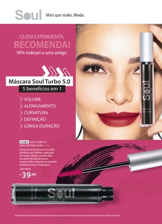 QUEM EXPERIMENTA,
99% indicam a uma amiga1
RECOMENDA!
27287 SOUL TURBO 5.0
MÁSCARA PARA CÍLIOS, 7 ml
Possui pincel de silicone com cerdas
ultraﬁnas, que facilitam a aplicação
da máscara desde a raiz dos cílios.
Sua ponta aﬁnada alcança os
menores cílios, trazendo um resultado
proﬁssional para a maquiagem.
COR PRETA
R$
39,99
1Teste realizado com voluntárias de máscaras para cílios que frequentemente experimentaram ou têm em seu nécessaire a Máscara Turbo 5.0.
5 benefícios em 1
Máscara Soul Turbo 5.0
VOLUME
ALONGAMENTO
CURVATURA
DEFINIÇÃO
LONGA DURAÇÃO
Mais que make, Moda.
 